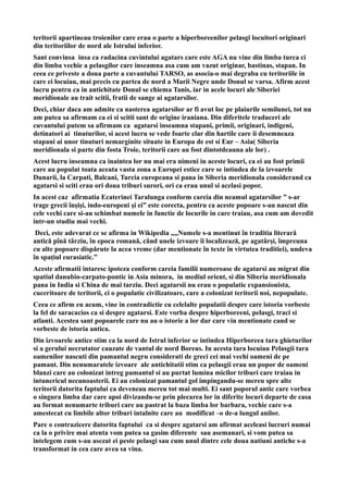 teritorii apartineau troienilor care erau o parte a hiperboreenilor pelasgi locuitori originari
din teritoriilor de nord ale Istrului inferior.
Sant convinsa insa ca radacina cuvintului agatars care este AGA nu vine din limba turca ci
din limba vechie a pelasgilor care inseamna asa cum am vazut originar, bastinas, stapan. In
ceea ce priveste a doua parte a cuvantului TARSO, as asocia-o mai degraba cu teritoriile in
care ei locuiau, mai precis cu partea de nord a Marii Negre unde Donul se varsa. Afirm acest
lucru pentru ca in antichitate Donul se chiema Tanis, iar in acele locuri ale Siberiei
meridionale au trait scitii, fratii de sange ai agatarsilor.
Deci, chiar daca am admite ca nasterea agatarsilor ar fi avut loc pe plaiurile semilunei, tot nu
am putea sa afirmam ca ei si scitii sant de origine iraniana. Din diferitele traduceri ale
cuvantului putem sa afirmam ca agatarsi inseamna stapani, primii, originari, indigeni,
detinatori ai tinuturilor, si acest lucru se vede foarte clar din hartile care ii desemneaza
stapani ai unor tinuturi nemarginite situate in Europa de est si Eur – Asia( Siberia
meridionala si parte din fosta Troie, teritorii care au fost dintotdeauna ale lor) .
Acest lucru inseamna ca inaintea lor nu mai era nimeni in aceste locuri, ca ei au fost primii
care au populat toata aceata vasta zona a Europei estice care se intindea de la izvoarele
Dunarii, la Carpati, Balcani, Turcia europeana si pana in Siberia meridionala considerand ca
agatarsi si sciti erau ori doua triburi surori, ori ca erau unul si acelasi popor.
In acest caz afirmatia Ecaterinei Taralunga conform careia din neamul agatarsilor ” s-ar
trage grecii înşişi, indo-europeni şi ei” este corecta, pentru ca aceste popoare s-au nascut din
cele vechi care si-au schimbat numele in functie de locurile in care traiau, asa cum am dovedit
intr-un studiu mai vechi.
Deci, este adevarat ce se afirma in Wikipedia „„Numele s-a mentinut în traditia literară
antică pînă târziu, în epoca romană, când unele izvoare îi localizează, pe agatârși, împreuna
cu alte popoare dispărute la acea vreme (dar mentionate în texte în virtutea traditiei), undeva
în spațiul eurasiatic.”
Aceste afirmatii intaresc ipoteza conform careia familii numeroase de agatarsi au migrat din
spatiul danubio-carpato-pontic in Asia minora, in mediul orient, si din Siberia meridionala
pana in India si China de mai tarziu. Deci agatarsii nu erau o populatie expansionista,
cuceritoare de teritorii, ci o populatie civilizatoare, care a colonizat teritorii noi, nepopulate.
Ceea ce afirm eu acum, vine in contradictie cu celelalte populatii despre care istoria vorbeste
la fel de saracacios ca si despre agatarsi. Este vorba despre hiperboreeni, pelasgi, traci si
atlanti. Acestea sant popoarele care nu au o istorie a lor dar care vin mentionate cand se
vorbeste de istoria antica.
Din izvoarele antice stim ca la nord de Istrul inferior se intindea Hiperboreea tara ghieturilor
si a gerului necrutator cauzate de vantul de nord Boreus. In acesta tara locuiau Pelasgii tara
oamenilor nascuti din pamantul negru considerati de greci cei mai vechi oameni de pe
pamant. Din nenumaratele izvoare ale antichitatii stim ca pelasgii erau un popor de oameni
blanzi care au colonizat intreg pamantul si au purtat lumina micilor triburi care traiau in
intunericul necunoasterii. Ei au colonizat pamantul gol impingandu-se mereu spre alte
teritorii datorita faptului ca deveneau mereu tot mai multi. Ei sant poporul antic care vorbea
o singura limba dar care apoi divizandu-se prin plecarea lor in diferite locuri departe de casa
au format nenumarte triburi care au pastrat la baza limba lor barbara, vechie care s-a
amestecat cu limbile altor triburi intalnite care au modificat –o de-a lungul anilor.
Pare o contrazicere datorita faptului ca si despre agatarsi am afirmat aceleasi lucruri numai
ca la o privire mai atenta vom putea sa gasim diferente sau asemanari, si vom putea sa
intelegem cum s-au asezat ei peste pelasgi sau cum unul dintre cele doua natiuni antiche s-a
transformat in cea care avea sa vina.
 