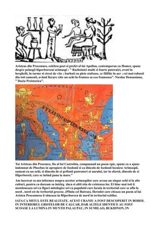 Aristeas din Proconnes, celebru poet si profet al lui Apollon, contemporan cu Homer, spune
despre pelasgii hiporboreeni arimaspi : ” Razboinici multi si foarte puternici, avuti în
herghelii, în turme si cirezi de vite ; barbati cu plete stufoase, ce fâlfâie în aer ; cei mai robusti
din toti oamenii, având fiecare câte un ochi în fruntea sa cea frumoasa”. Nicolae Densusianu,
” Dacia Preistorica”.
Tot Aristeas din Proconez, fiu al lui Castrobiu, compunand un poem epic, spune ca a ajuns
indemnat de Phoebus in apropiere de Isedonii si ca dincolo de Isedonii locuiesc Arimaspii,
oameni cu un ochi, si dincolo de ei grifonii pastratori ai aurului, iar in sfarsit, dincolo de ei
Hiperboreii, care se intind pana la mare.”
Am incercat sa ma informez asupra acestor arimaspilor care aveau un singur ochi si la alte
culturi, pentru ca doream sa inteleg daca si altii stiu de existenza lor. Ei bine mai toti ii
mentioneaza ori ca figuri mitologice ori ca populatii care locuia in teritoriul care se afla la
nord , nord est de teritoriul grecesc. (Pliniu cel Batran), Herodot care citeaza un poem al lui
Aristea Proconneso ii situeaza in Hiperboreea de nord in teritoriul scitilor.
IATA CA MITUL ESTE REALITATE. ACEST CRANIU A FOST DESCOPERIT IN BOHOL
IN INTERIORUL GROTELOR DE CALCAR, DAR ALTELE IDENTICE AU FOST
SCOASE LA LUMINA IN MUNTII PALAUPAU, IN SUMILAO, BUKIDNON, IN
 