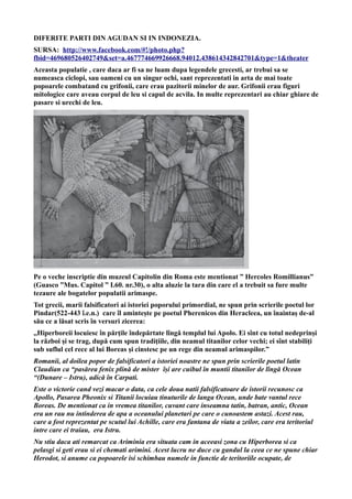 DIFERITE PARTI DIN AGUDAN SI IN INDONEZIA.
SURSA: http://www.facebook.com/#!/photo.php?
fbid=469680526402749&set=a.467774669926668.94012.438614342842701&type=1&theater
Aceasta populatie , care daca ar fi sa ne luam dupa legendele grecesti, ar trebui sa se
numeasca ciclopi, sau oameni cu un singur ochi, sant reprezentati in arta de mai toate
popoarele combatand cu grifonii, care erau pazitorii minelor de aur. Grifonii erau figuri
mitologice care aveau corpul de leu si capul de acvila. In multe reprezentari au chiar ghiare de
pasare si urechi de leu.
Pe o veche inscriptie din muzeul Capitolin din Roma este mentionat ” Hercoles Romillianus”
(Guasco ”Mus. Capitol ” I.60. nr.30), o alta aluzie la tara din care el a trebuit sa fure multe
tezaure ale bogatelor populatii arimaspe.
Tot grecii, marii falsificatori ai istoriei poporului primordial, ne spun prin scrierile poetul lor
Pindar(522-443 î.e.n.) care îl amintește pe poetul Pherenicos din Heracleea, un înaintaș de-al
său ce a lăsat scris în versuri zicerea:
,,Hiperboreii locuiesc în părţile îndepărtate lîngă templul lui Apolo. Ei sînt cu totul nedeprinși
la război și se trag, după cum spun tradiţiile, din neamul titanilor celor vechi; ei sînt stabiliţi
sub suflul cel rece al lui Boreas și cinstesc pe un rege din neamul arimaspilor.”
Romanii, al doilea popor de falsificatori a istoriei noastre ne spun prin scrierile poetul latin
Claudian ca “pasărea fenix plină de mister își are cuibul în muntii titanilor de lîngă Ocean
“(Dunare – Istru), adică în Carpati.
Este o victorie cand vezi macar o data, ca cele doua natii falsificatoare de istorii recunosc ca
Apollo, Pasarea Pheonix si Titanii locuiau tinuturile de langa Ocean, unde bate vantul rece
Boreas. De mentionat ca in vremea titanilor, cuvant care inseamna tatin, batran, antic, Ocean
era un rau nu intinderea de apa a oceanului planetari pe care o cunoastem astazi. Acest rau,
care a fost reprezentat pe scutul lui Achille, care era fantana de viata a zeilor, care era teritoriul
intre care ei traiau, era Istru.
Nu stiu daca ati remarcat ca Ariminia era situata cam in aceeasi zona cu Hiperborea si ca
pelasgi si geti erau si ei chemati arimini. Acest lucru ne duce cu gandul la ceea ce ne spune chiar
Herodot, si anume ca popoarele isi schimbau numele in functie de teritoriile ocupate, de
 