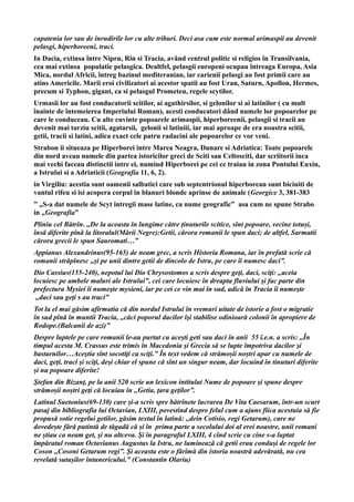 capatenia lor sau de inrudirile lor cu alte triburi. Deci asa cum este normal arimaspii au devenit
pelasgi, hiperboreeni, traci.
In Dacia, extinsa între Nipru, Rin si Tracia, având centrul politic si religios în Transilvania,
cea mai extinsa populatie pelasgica. Dealtfel, pelasgii europeni ocupau întreaga Europa, Asia
Mica, nordul Africii, întreg bazinul mediteranian, iar carienii pelasgi au fost primii care au
atins Americile. Marii eroi civilizatori ai acestor spatii au fost Uran, Saturn, Apollon, Hermes,
precum si Typhon, gigant, ca si pelasgul Prometeu, regele scytilor.
Urmasii lor au fost conducatorii scitilor, ai agathirsilor, si gelonilor si ai latinilor ( cu mult
înainte de întemeierea Imperiului Roman), acesti conducatori dând numele lor popoarelor pe
care le conduceau. Cu alte cuvinte popoarele arimaspii, hiperboreenii, pelasgii si tracii au
devenit mai tarziu scitii, agatarsii, gelonii si latiniii, iar mai aproape de era noastra scitii,
getii, tracii si latini, adica exact cele patru radacini ale popoarelor ce vor veni.
Strabon ii situeaza pe Hiperborei intre Marea Neagra, Dunare si Adriatica: Toate popoarele
din nord aveau numele din partea istoricilor greci de Sciti sau Celtosciti, dar scriitorii inca
mai vechi faceau distinctii intre ei, numind Hiperborei pe cei ce traiau in zona Pontului Euxin,
a Istrului si a Adriaticii (Geografia 11, 6, 2).
in Virgiliu: acestia sunt oamenii salbatici care sub septentrionul hiperborean sunt biciuiti de
vantul rifeu si isi acopera corpul in blanuri blonde aprinse de animale (Georgice 3, 381-383
” „S-a dat numele de Scyt intregii mase latine, ca nume geografic” asa cum ne spune Strabo
in „Geografia”
Pliniu cel Bătrîn. ,,De la aceasta în lungime către ținuturile scitice, sînt popoare, vecine totuși,
însă diferite pînă la litoralul(Mării Negre):Getii, cărora romanii le spun daci; de altfel, Sarmatii
cărora grecii le spun Sauromati…”
Appianus Alexandrinus(95-165) de neam grec, a scris Historia Romana, iar în prefată scrie că
romanii străpînesc ,,și pe unii dintre getii de dincolo de Istru, pe care îi numesc daci”.
Dio Cassius(155-240), nepotul lui Dio Chrysostomos a scris despre geţi, daci, sciţi: ,,aceia
locuiesc pe ambele maluri ale Istrului”, cei care locuiesc în dreapta fluviului şi fac parte din
prefectura Mysiei îi numeşte mysieni, iar pe cei ce vin mai în sud, adică în Tracia îi numeşte
,,daci sau geţi s au traci”
Tot la el mai găsim afirmatia că din nordul Istrului în vremuri uitate de istorie a fost o migratie
în sud pînă în muntii Tracia, ,,căci poporul dacilor îşi stabilise odinioară colonii în apropiere de
Rodope.(Balcanii de azi)”
Despre luptele pe care romanii le-au purtat cu acești geti sau daci în anii 55 î.e.n. a scris: ,,În
timpul acesta M. Crassus este trimis în Macedonia şi Grecia să se lupte împotriva dacilor şi
bastarnilor…Aceştia sînt socotiţi ca sciţi.” În text vedem că strămoșii noștri apar cu numele de
daci, geţi, traci şi sciţi, deşi chiar el spune că sînt un singur neam, dar locuind în tinuturi diferite
și nu popoare diferite!
Ştefan din Bizanţ, pe la anii 520 scrie un lexicon intitulat Nume de popoare şi spune despre
strămoșii noștri geţi că locuiau în ,,Getia, ţara geţilor”.
Latinul Suetonius(69-130) care și-a scris spre bătrînete lucrarea De Vita Caesarum, într-un scurt
pasaj din bibliografia lui Octavian, LXIII, povestind despre felul cum a ajuns fiica acestuia să fie
propusă sotie regelui getilor, găsim textul în latină: ,,dein Cotisio, regi Getarum), care ne
dovedește fără putintă de tăgadă că și în prima parte a secolului doi al erei noastre, unii romani
ne știau ca neam get, și nu altceva. Și în paragraful LXIII, 4 cînd scrie cu cine s-a luptat
împăratul roman Octavianus Augustus la Istru, ne luminează că getii erau conduși de regele lor
Coson ,,Cosoni Getarum regi”. Și aceasta este o fărîmă din istoria noastră adevărată, nu cea
revelată sutașilor întunericului.” (Constantin Olariu)
 