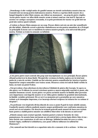 „Stonehenge si alte vestigii antice de gandiri umane au starnit curiozitatea noastra insa nu
transmit nici un mesaj pentru indrumarea noastra. Pentru a exprima ideile noastre de-a
lungul timpului si altor fiinte umane, am ridicat un monument – un grup de pietre cioplite.
Aceste pietre tacute vor afisa ideile noastre acum si atunci cand nu vom mai fi. Speram ca
acestea vor castiga o acceptare crescanda, si ca prin persistenta lor tacuta vor grabi intr-un
grad mic sosirea epocii ratiunii.
„Credem ca fiecare fiinta umana are un scop. Fiecare dintre noi este un mic dar semnificativ
pic din infinit. Alinierile ceresti a pietrelor simbolizeaza nevoia pentru umanitate de a fi drepti
cu principiile Externe care se manifesta in natura noastra proprie, si in universul din jurul
nostru. Trebuie sa traim in armonie cu infinitul.
„Cele patru pietre mari centrale din grup sunt inscriptionate cu zece principii, fiecare piatra
afisand acelasi text in doua limbi. Mesajul din versiunea in limba engleza are in total mai
putin de o suta de cuvinte. Limbile au fost selectate pentru semnificatia lor istorica si pentru
impactul lor asupra oamenilor care traiesc acum. Deoarece exista trei mii de limbi vorbite in
lume, nu toate au putut fi alese.
„Noi prevedem o faza ulterioara in dezvoltarea Ghidului de piatra din Georgia. Se spera ca
alte pietre vor fi ridicate in cercuri exterioare pentru a marca migratiile soarelui si, poate, alte
anumite fenomene ceresti. Aceste pietre vor purta cuvintele noastre in limbile altor persoane
care impartasesc convingerile noastre si vor ridica pietre similare la granitele internationale,
in limbile vecinilor prietenosi. Ele ar servi ca memento-uri a greutatilor pe care omenirea
trebuie sa le intampine impreuna, si ar incuraja eforturi reciproce in tratarea lor cu ratiune si
dreptate”.
„Nu profesam vreo inspiratie divina dincolo de ceea ce poate fi gasit in toate mintile umane.
Gandurile noastre reflecta analizele noastre asupra problemelor care confrunta omenirea in
acesti zori ai erei atomice. Ele descriu in termeni generali unele masuri de baza care trebuie
luate pentru a stabili pentru omenire un echilibru binevoitor si de durata cu universul”
„Fiintele umane sunt creaturi speciale. Suntem pastori a tuturor formelor de viata
pamanteasca. In aceasta lume noi jucam un rol central intr-o eterna lupta dintre bine si rau –
intre fortele care construiesc si cele care ar distruge. Infinitul invaluie tot ceea ce exista,
inclusiv lupta, conflictul si schimbarea, care poate reflecta tulburare in sufletul lui
Dumnezeu”.
„Noi, oamenii am fost daruiti cu o capacitate mica de a cunoaste si de a actiona – in bine sau
 
