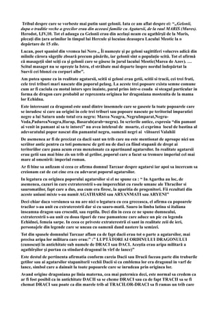 Tribul despre care se vorbeste mai putin sant gelonii. Iata ce am aflat despre ei: “„Gelonii,
dupa o traditie veche a grecilor erau din aceeasi familie cu Agatarsii, de la raul MARIS (Mures).
Herodot, I,IV,10. Tot el adauga ca Gelonii erau din acelaşi neam cu agathîrşii de la Maris,
plecaţi din ţara arimilor în timpul lui Hercule şi locuiau deasupra Lacului Meotic la o
depărtare de 15 zile.
Lucan, poet spaniol din vremea lui Nero ,, Îi numeşte şi pe geloni sagittiferi volucres adică din
mîinile cărora săgeţile zboară precum păsările, iar gelonii sînt o populaţie scită. Tot el afirmă
că masageţii sînt sciţi ca şi gelonii care se găsesc în jurul lacului Meotic(Marea de Azov). …
Scitul masaget nu se opreşte la Istru, el străbate mai departe înspre nordul îndepărtat la
Suevii cei blonzi cu corpuri albe”.
Am putea spune ca in realitate agatarsii, scitii si geloni erau getii, scitii si tracii, cei trei frati,
cele trei triburi mari nascute din poporul pelasg. La aceste trei popoare exista semne comune
cum ar fi caciula cu motul intors spre inainte, parul prins intr-o coada si steagul particular in
forma de dragon care probabil ar reprezenta originea lor dragoniana mostenita de la mama
lor Echidna.
Este interesant ca dragonul este unul dintre insemnele care se gaseste la toate popoarele care
se inrudesc si care au origini in cele trei triburi sau popoare nascute pe teritoriul imparatiei
negre a lui Saturn unde totul era negru: Marea Neagra, NegruImparat,Negru-
Voda,PadureaNeagra,Harap, Basarab(arab=negru). In scrierile antice, expresia “din pamant
ai venit in pamant ai sa te intorci” nu avea intelesul de moarte, ci exprima locul de bastina al
adevaratului popor nascut din pamantul negru, oamenii negri ai viitoarei Valahiii
De asemenea ar fi de precizat ca dacii sant un trib care nu este mentionat de aproape nici un
scriitor antic pentru ca toti pomenesc de geti nu de daci ca fiind stapanii de drept ai
teritoriilor care pana acum erau menzionate ca apartinand agatarsilor. In realitate agatarsii
erau getii sau mai bine zis un trib al getilor, poporul care a facut sa tremure imperiul cel mai
mare al omenirii: imperiul roman.
Ar fi bine sa anlizam si ceea ce afirma domnul Tarcaar despre agatarsi iar apoi sa incercam sa
creionam cat de cat cine era cu adevarat poporul agatarsilor.
In legatura cu originea poporului agatarsilor si el ne spune ca : “ In Agartha au loc, de
asemenea, cazuri in care extraterestrii s-au imperechiat cu rasele umane ale Thracilor si
sauromatilor, fapt care a dus, asa cum era firesc, la aparitia de progenitori. Fii rezultati din
aceste uniuni mixte s-au numit AGATHARSI sau ARYANMATI sau ARYENI”
Deci chiar daca versiunea sa nu are nici o legatura cu cea greceasca, el afirma ca popoarele
tracilor s-au unit cu extraterestrii dar si cu sauro-matii. Sauro in limba latina si italiana
inseamna dragon sau crocodil, sau reptila. Deci din in ceea ce ne spune dumnealui,
extraterestrii s-au unit cu doua tipuri de rase pamantene care aduce un pic cu legenda
Echidnei, femeia sarpe. In ceea ce priveste extraterestrii ei sant in realitate zeii de ieri,
personajele din legende care se uneau cu oamenii dand nastere la semizei.
Tot din spusele domnului Tarcaar aflam ca de fapt dacii erau tot o parte a agatarsilor, mai
precisa aripa lor militara care erau:” :” LUPTĂTORI AI ORDINULUI DRAGONULUI
(cunoscuți în antichitate sub numele de DRACI sau DACI. Aceștia erau aripa militară a
agathîrșilor și purtau ca stindard dragonul în vîrf de lance)”
Este destul de pertinenta afirmatia conform careia Dacii sau Dracii faceau parte din truburile
getilor sau ai agatarsilor stapanitorii vechii Dacii si ca emblema lor era dragonul in varf de
lance, simbol care a dainuit la toate popoarele care se inrudeau prin originea lor.
Avand origine dragoniana pe linia materna, cea mai puternica deci, este normal sa credem ca
ar fi fost posibil ca in antichitate DACII sa se cheme DRACI sau ca de fapt TRACII sa se fi
chemat DRACI sau poate ca din marele trib al TRACILOR-DRACI sa fi ramas un trib care
 