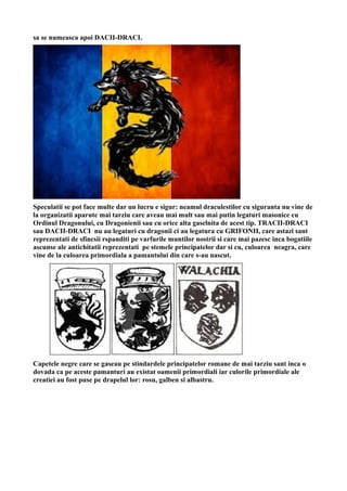 sa se numeasca apoi DACII-DRACI.
Speculatii se pot face multe dar un lucru e sigur: neamul draculestilor cu siguranta nu vine de
la organizatii aparute mai tarziu care aveau mai mult sau mai putin legaturi masonice cu
Ordinul Dragonului, cu Dragonienii sau cu orice alta gaselnita de acest tip. TRACII-DRACI
sau DACII-DRACI nu au legaturi cu dragonii ci au legatura cu GRIFONII, care astazi sant
reprezentati de sfincsii rspanditi pe varfurile muntilor nostrii si care mai pazesc inca bogatiile
ascunse ale antichitatii reprezentati pe stemele principatelor dar si cu, culoarea neagra, care
vine de la culoarea primordiala a pamantului din care s-au nascut.
Capetele negre care se gaseau pe stindardele principatelor romane de mai tarziu sant inca o
dovada ca pe aceste pamanturi au existat oamenii primordiali iar culorile primordiale ale
creatiei au fost puse pe drapelul lor: rosu, galben si albastru.
 