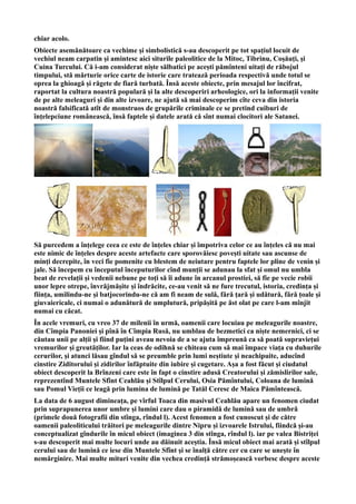 chiar acolo.
Obiecte asemănătoare ca vechime și simbolistică s-au descoperit pe tot spațiul locuit de
vechiul neam carpatin și amintesc aici siturile paleolitice de la Mitoc, Tibrinu, Coșăuți, și
Cuina Turcului. Că i-am considerat niște sălbatici pe acești pămînteni uitați de răbojul
timpului, stă mărturie orice carte de istorie care tratează perioada respectivă unde totul se
oprea la ghioagă și răgete de fiară turbată. Însă aceste obiecte, prin mesajul lor încifrat,
raportat la cultura noastră populară și la alte descoperiri arheologice, ori la informații venite
de pe alte meleaguri și din alte izvoare, ne ajută să mai descoperim cîte ceva din istoria
noastră falsificată atît de monstruos de grupările criminale ce se pretind cuiburi de
înțelepciune românească, însă faptele și datele arată că sînt numai clocitori ale Satanei.
Să purcedem a înțelege ceea ce este de înțeles chiar și împotriva celor ce au înțeles că nu mai
este nimic de înțeles despre aceste artefacte care sporovăiesc povești uitate sau ascunse de
minți decrepite, în veci fie pomenite cu blestem de neiutare pentru faptele lor pline de venin și
jale. Să începem cu începutul începuturilor cînd munții se adunau la sfat și omul nu umbla
beat de revelații și vedenii nebune pe toți să îi adune în arcanul prostiei, să fie pe vecie robii
unor lepre otrepe, învrăjmășite și îndrăcite, ce-au venit să ne fure trecutul, istoria, credința și
ființa, umilindu-ne și batjocorindu-ne că am fi neam de sulă, fără țară și udătură, fără țoale și
giuvaiericale, ci numai o adunătură de umplutură, pripășită pe ăst olat pe care l-am mînjit
numai cu căcat.
În acele vremuri, cu vreo 37 de milenii în urmă, oamenii care locuiau pe meleagurile noastre,
din Cîmpia Panoniei și pînă în Cîmpia Rusă, nu umblau de bezmetici ca niște nemernici, ci se
căutau unii pe alții și fiind puțini aveau nevoia de a se ajuta împreună ca să poată supraviețui
vremurilor și greutăților. Iar la ceas de odihnă se chiteau cum să mai împace viața cu duhurile
cerurilor, și atunci lăsau gîndul să se preumble prin lumi neștiute și neachipuite, aducînd
cinstire Ziditorului și zidirilor înfăptuite din iubire și cugetare. Așa a fost făcut și ciudatul
obiect descoperit la Brînzeni care este în fapt o cinstire adusă Creatorului și zămislirilor sale,
reprezentînd Muntele Sfînt Ceahlău și Stîlpul Cerului, Osia Pămîntului, Coloana de lumină
sau Pomul Vieții ce leagă prin lumina de lumină pe Tatăl Ceresc de Maica Pămîntească.
La data de 6 august dimineața, pe vîrful Toaca din masivul Ceahlău apare un fenomen ciudat
prin suprapunerea unor umbre și lumini care dau o piramidă de lumină sau de umbră
(primele două fotografii din stînga, rîndul l). Acest fenomen a fost cunoscut și de către
oamenii paleoliticului trăitori pe meleagurile dintre Nipru și izvoarele Istrului, fiindcă și-au
conceptualizat gîndurile în micul obiect (imaginea 3 din stînga, rîndul l). iar pe valea Bistriței
s-au descoperit mai multe locuri unde au dăinuit aceștia. Însă micul obiect mai arată și stîlpul
cerului sau de lumină ce iese din Muntele Sfînt și se înalță către cer cu care se unește în
nemărginire. Mai multe mituri venite din vechea credință strămoșească vorbesc despre aceste
 