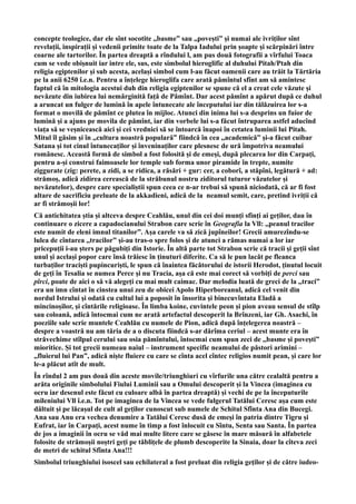 concepte teologice, dar ele sînt socotite ,,basme” sau ,,povești” și numai ale ivriților sînt
revelații, inspirații și vedenii primite toate de la Talpa Iadului prin șoapte și scărpinări între
coarne ale tartorilor. În partea dreaptă a rîndului l, am pus două fotografii a vîrfului Toaca
cum se vede obișnuit iar intre ele, sus, este simbolul hieroglific al duhului Pitah/Ptah din
religia egiptenilor și sub acesta, același simbol cum l-au făcut oamenii care au trăit la Tărtăria
pe la anii 6250 î.e.n. Pentru a înțelege hieroglifa care arată pămîntul sfînt am să amintesc
faptul că în mitologia acestui duh din religia egiptenilor se spune că el a creat cele văzute și
nevăzute din iubirea lui nemărginită față de Pămînt. Dar acest pămînt a apărut după ce duhul
a aruncat un fulger de lumină în apele întunecate ale începutului iar din tălăzuirea lor s-a
format o movilă de pămînt ce plutea în mijloc. Atunci din inima lui s-a desprins un fuior de
lumină și a ajuns pe movila de pămînt, iar din vorbele lui s-a făcut întruparea astfel aducînd
viața să se veșnicească aici și cei vrednici să se întoarcă înapoi în cetatea luminii lui Pitah.
Mitul îl găsim și în ,,cultura noastră populară” fiindcă în cea ,,academică” și-a făcut cuibar
Satana și tot cinul întunecaților și înveninaților care plesnesc de ură împotriva neamului
românesc. Această formă de simbol a fost folosită și de emeși, după plecarea lor din Carpați,
pentru a-și construi faimoasele lor temple sub forma unor piramide în trepte, numite
ziggurate (zig: perete, a zidi, a se ridica, a răsări + gur: cer, a coborî, a stăpîni, legătură + ad:
strămoș, adică zidirea cerească de la străbunul nostru ziditorul tuturor văzutelor și
nevăzutelor), despre care specialiștii spun ceea ce n-ar trebui să spună niciodată, că ar fi fost
altare de sacrificiu preluate de la akkadieni, adică de la neamul semit, care, pretind ivriții că
ar fi strămoșii lor!
Că antichitatea știa și altceva despre Ceahlău, unul din cei doi munți sfinți ai geților, dau în
continuare o zicere a capadocianului Strabon care scrie în Geografia la Vll: ,,peanul tracilor
este numit de eleni imnul titanilor”. Așa carele va să zică jupîneilor! Grecii amurezîndu-se
lulea de cîntarea ,,tracilor” și-au tras-o spre folos și de atunci a rămas numai a lor iar
pricepuții i-au șters pe păgubiți din Istorie. În altă parte tot Strabon scrie că tracii și geții sînt
unul și același popor care însă trăiesc în ținuturi diferite. Ca să le pun lacăt pe fleanca
turbaților traciști pupincuriști, le spun că înaintea făcătorului de istorii Herodot, ținutul locuit
de geți în Tesalia se numea Perce și nu Tracia, așa că este mai corect să vorbiți de perci sau
pîrci, poate de aici o să vă alegeți cu mai mult caimac. Dar melodia luată de greci de la ,,traci”
era un imn cîntat în cinstea unui zeu de obicei Apolo Hiperboreanul, adică cel venit din
nordul Istrului și odată cu cultul lui a poposit în însorita și binecuvîntata Eladă a
mincinoșilor, și cîntările religioase. În limba koine, cuvintele peon și pion aveau sensul de stîlp
sau coloană, adică întocmai cum ne arată artefactul descoperit la Brînzeni, iar Gh. Asachi, în
poeziile sale scrie muntele Ceahlău cu numele de Pion, adică după înțelegerea noastră –
despre a voastră nu am tăria de a o discuta fiindcă s-ar dărîma ceriul – acest munte era în
străvechime stîlpul cerului sau osia pămîntului, întocmai cum spun zeci de ,,basme și povești”
mioritice. Și tot grecii numeau naiul – instrument specific neamului de păstori arimini –
,,fluierul lui Pan”, adică niște fluiere cu care se cînta acel cîntec religios numit pean, și care lor
le-a plăcut atît de mult.
În rîndul 2 am pus două din aceste movile/triunghiuri cu vîrfurile una către cealaltă pentru a
arăta originile simbolului Fiului Luminii sau a Omului descoperit și la Vincea (imaginea cu
ocru iar desenul este făcut cu culoare albă în partea dreaptă) și vechi de pe la începuturile
mileniului Vll î.e.n. Tot pe imaginea de la Vincea se vede fulgerul Tatălui Ceresc așa cum este
dăltuit și pe lăcașul de cult al geților cunoscut sub numele de Schitul Sfînta Ana din Bucegi.
Ana sau Anu era vechea denumire a Tatălui Ceresc dusă de emeși în patria dintre Tigru și
Eufrat, iar în Carpați, acest nume în timp a fost înlocuit cu Sîntu, Senta sau Santa. În partea
de jos a imaginii în ocru se văd mai multe litere care se găsesc în mare măsură în alfabetele
folosite de strămoșii noștri geți pe tăblițele de plumb descoperite la Sinaia, doar la cîteva zeci
de metri de schitul Sfînta Ana!!!
Simbolul triunghiului isoscel sau echilateral a fost preluat din religia geților și de către iudeo-
 