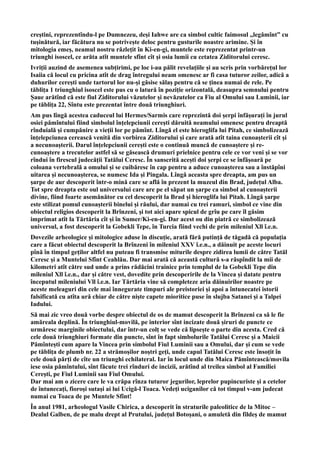 creștini, reprezentîndu-l pe Dumnezeu, deși Iahwe are ca simbol cultic faimosul ,,legămînt” cu
tușinătură, iar făcătura nu se potrivește deloc pentru gusturile noastre arimine. Și în
mitologia emeș, neamul nostru răzlețit în Ki-en-gi, muntele este reprezentat printr-un
triunghi isoscel, ce arăta atît muntele sfînt cît și osia lumii cu cetatea Ziditorului ceresc.
Ivriții auzind de asemenea subțirimi, pe loc i-au pălit revelațiile și au scris prin vorbărețul lor
Isaiia că locul cu pricina atît de drag întregului neam omenesc ar fi casa tuturor zeilor, adică a
duhurilor cerești unde tartorul lor nu-și găsise sălaș pentru că se ținea numai de rele. Pe
tăblița 1 triunghiul isoscel este pus cu o latură în poziție orizontală, deasupra semnului pentru
Șaue arătînd că este fiul Ziditorului văzutelor și nevăzutelor ca Fiu al Omului sau Luminii, iar
pe tăblița 22, Sîntu este prezentat între două triunghiuri.
Am pus lîngă acestea caduceul lui Hermes/Sarmis care reprezintă doi șerpi înfășurați în jurul
osiei pămîntului fiind simbolul înțelepciunii cerești dăruită neamului omenesc pentru dreaptă
rînduială și cumpănire a vieții lor pe pămînt. Lîngă el este hieroglifa lui Pitah, ce simbolizează
înțelepciunea cerească venită din vorbirea Ziditorului și care arată atît taina cunoașterii cît și
a necunoașterii. Darul înțelepciunii cerești este o continuă muncă de cunoaștere și re-
cunoaștere a trecutelor astfel să se găsească drumuri prielnice pentru cele ce vor veni și se vor
rîndui în firescul judecății Tatălui Ceresc. În sanscrită acești doi șerpi ce se înfășoară pe
coloana vertebrală a omului și se cuibăresc în cap pentru a aduce cunoașterea sau a înstăpîni
uitarea și necunoașterea, se numesc Ida și Pingala. Lîngă aceasta spre dreapta, am pus un
șarpe de aur descoperit într-o mină care se află în prezent la muzeul din Brad, județul Alba.
Tot spre dreapta este oul universului care are pe el săpat un șarpe ca simbol al cunoașterii
divine, fiind foarte asemănător cu cel descoperit la Brad și hieroglifa lui Pitah. Lîngă șarpe
este stilizat pomul cunoașterii binelui și răului, dar numai cu trei ramuri, simbol ce vine din
obiectul religios descoperit la Brînzeni, și tot aici apare spicul de grîu pe care îl găsim
imprimat atît la Tărtăria cît și în Sumer/Ki-en-gi. Dar acest ou din piatră ce simbolizează
universul, a fost descoperit la Gobekli Tepe, în Turcia fiind vechi de prin mileniul Xll î.e.n.
Dovezile arheologice și mitologice aduse în discuție, arată fără putință de tăgadă că populația
care a făcut obiectul descoperit la Brînzeni în mileniul XXV î.e.n., a dăinuit pe aceste locuri
pînă în timpul geților altfel nu puteau fi transmise miturile despre zidirea lumii de către Tatăl
Ceresc și a Muntelui Sfînt Ceahlău. Dar mai arată că această cultură s-a răspîndit la mii de
kilometri atît către sud unde a prins rădăcini trainice prin templul de la Gobekli Tepe din
mileniul Xll î.e.n., dar și către vest, dovedite prin descoperirile de la Vincea și datate pentru
începutul mileniului Vll î.e.n. Iar Tărtăria vine să completeze aria dăinuirilor noastre pe
aceste meleaguri din cele mai înnegurate timpuri ale preistoriei și apoi a întunecatei istorii
falsificată cu atîta ură chiar de către niște capete mioritice puse în slujba Satanei și a Talpei
Iadului.
Să mai zic vreo două vorbe despre obiectul de os de mamut descoperit la Brînzeni ca să le fie
amăreala deplină. În triunghiul-movilă, pe interior sînt incizate două șiruri de puncte ce
urmăresc marginile obiectului, dar într-un colț se vede că lipsește o parte din acesta. Cred că
cele două triunghiuri formate din puncte, sînt în fapt simbolurile Tatălui Ceresc și a Maicii
Pămîntești cum apare la Vincea prin simbolul Fiul Luminii sau a Omului, dar și cum se vede
pe tăblița de plumb nr. 22 a strămoșilor noștri geți, unde capul Tatălui Ceresc este însoțit în
cele două părți de cîte un triunghi echilateral. Iar în locul unde din Maica Pămîntească/movila
iese osia pămîntului, sînt făcute trei rînduri de incizii, arătînd al treilea simbol al Familiei
Cerești, pe Fiul Luminii sau Fiul Omului.
Dar mai am o zicere care le va crăpa rînza tuturor jegurilor, leprelor pupincuriste și a cetelor
de întunecați, fioroși sutași ai lui Ucigă-l Toaca. Vedeți uciganilor că tot timpul v-am judecat
numai cu Toaca de pe Muntele Sfînt!
În anul 1981, arheologul Vasile Chirica, a descoperit în straturile paleolitice de la Mitoc –
Dealul Galben, de pe malu drept al Prutului, județul Botoșani, o amuletă din fildeș de mamut
 
