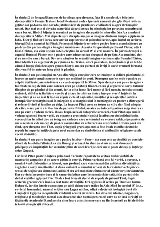 În rîndul 2 de fotografii am pus de la stînga spre dreapta, fața B a amuletei, o bijuterie
descoperită în Forum Traiani, locul blestemat unde căpetenia romană și-a glorificat robirea
geților, iar podoaba este dovada jafului făcut de prădătorii civilizatori asupra strămoșilor
noștri. Dar mai este și dovada materială că geții aveau în mitologia lor povestea cocostîrcului
sau a berzei, fiindcă bijuteria seamănă cu imaginea decupată de mine din fața A a amuletei
descoperită la Mitoc. Mai departe spre dreapta am pus o imagine dintr-un templu egiptean cu
Iaho, User și fiul lor Horus care are un cap totemic al șoimului ceresc, apoi inelul cu scrierea
hieroglifică a numelui lui Pitah. Pe această bijuterie se vede o pasăre foarte asemănătoare cu
pasărea din partea stîngă a imaginii următoare. Aceasta îl reprezintă pe Bunul Păstor, adică
Iisus Cristos, așa cum îl știau iudeo-creștinii în secolul lV al erei noastre. În partea dreaptă a
capului Bunului Păstor este o pasăre care aduce cu cea decupată de pe fața A a amuletei, dar
și cu un stîrc sau o barză. Dar este năucitor în această imagine vestimentația Bunului Păstor,
fiind identică cu a geților de pe columna lui Traian, adică pantaloni, încălțăminte și un fel de
cămașă lungă pînă deasupra genunchilor și nu cea purtată de ivriți în acele vremuri formată
dintr-un fel de antereu lung pînă la pămînt.
În rîndul 3 am pus imagini cu Anu din religia emeșilor care se trudește la zidirea pămîntului și
începe cu apele curgătoare prin care sar mulțimi de pești. Deasupra apei se vede o pasăre cu
aripile desfăcute, asemănătoare cu cea descoperită la Mitoc. Spre dreapta am pus o imagine a
lui Pitah cu cap de ibis care notează ceva pe o tăbliță fiindcă el era și veghetorul sorții tuturor
ființelor de pe pămînt și din ceruri, iar la atîta lume fără nume și fără număr, trebuia socoată
serioasă, altfel se trăia într-o veselie și uitare iar zidirea dintru început s-ar fi înțelenit în
împietrire și nu ar mai fi fost un veșnic ciclu al nașterilor, morților și renașterilor, adică a
întrupărilor nemărginitului în mărginit și a mărginitului în nemărginit ca putere a distrugerii
și refacerii vieții și lumilor cu chip. La început Pitah avea ca totem un stîrc dar fiind adoptat
de către mare parte a triburilor de pe valea Nilului, acestea au înlocuit pasărea migratoare cu
una pe care o vedeau mereu, ibisul. După această fotografie urmează chiar Pitah așa cum îl
vedeau egiptenii foarte vechi, cu o parte a creștetului vopsită în albastru simbolizînd bolta
cerească iar în mîini ține un toiag sau caduceu care se termină cu o cruce ankh, și pe partea de
sus a acesteia este un cap de pasăre asemănător cu al berzei sau al stîrcului. Ultima poză din
rînd, spre dreapta este Thot, după pricepuții greci, așa cum a fost Pitah asimilat destul de
repede în imperiul mijlociu prin noul nume dar cu simbolistica și atribuțiile religioase ca ale
vechii divinități.
În rîndul 4 am pus o imagine cu o pasăre în zbor – Șaue – așa cum este ea cioplită pe peretele
stîncii de la schitul Sfînta Ana din Bucegi și o barză în zbor ca să nu ne mai aburească
pricepuții cu inspirațiile lor sataniste pline de adevăruri pe care nu le poate desluși și înțelege
orice Guguță.
Cuvîntul Pitah poate fi înțeles prin două variante raportate la vechea limbă vorbită de
neamurile carpatine și pe care o găsim în eme-gi. Prima variantă este bi: vorbă, a cerceta, a
urmări + tah: înlocuitor, a înlocui, sens profund care vine tocmai din calitatea divinității ca
veghetor a sorții muritorilor. A doua variantă a numelui ar veni de la cuvîntul vechi pita cu
sensul de slujbă sau demnitate, adică el era cel mai mare cîrmuitor al văzutelor și nevăzutelor.
Dar cuvîntul ne poate duce și la sanscritul pitar care înseamnă chiar tată, titlu purtat și de
duhul vechilor egipteni. Dar Pitah a fost înlocuit destul de repede de primul Thot, după
scrierile grecilor care însă i-a luat toate atribuțiile. Ori egiptenii îl scriau pe Thot sub forma
Dahau-ti, iar din istorie cunoaștem pe sciții dahue care trăiau în Asia Mică în secolul lV î.e.n.,
cuvîntul însemnînd, neamul sciților sau Legea sciților, adică o doctrină teologică dusă din
Carpați în Egipt la începuturile rînduirii acestei civilizații. Iar dovezile istorice, lingvistice,
religioase și mitologice tocmai asta dovedesc, dar numai pentru cei care nu se lasă otrăviți de
făcăturile Academiei Române și a altor lepre atotștiutoare care ne fierb creierii cu fel de fel de
trăsnăi și inspirații drăcești.
 