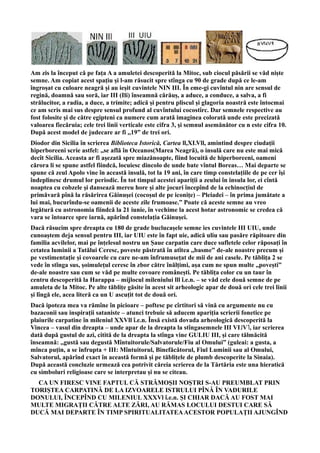 Am zis la început că pe fața A a amuletei descoperită la Mitoc, sub ciocul păsării se văd niște
semne. Am copiat acest spațiu și l-am răsucit spre stînga cu 90 de grade după ce le-am
îngroșat cu culoare neagră și au ieșit cuvintele NIN III. În eme-gi cuvîntul nin are sensul de
regină, doamnă sau soră, iar III (Ili) înseamnă cărăuș, a aduce, a conduce, a salva, a fi
strălucitor, a radia, a duce, a trimite; adică și pentru pliscul și glagoria noastră este întocmai
ce am scris mai sus despre sensul profund al cuvîntului cocostîrc. Dar semnele respective au
fost folosite și de către egipteni ca numere cum arată imaginea colorată unde este precizată
valoarea fiecăruia; cele trei linii verticale este cifra 3, și semnul asemănător cu n este cifra 10.
După acest model de judecare ar fi ,,19” de trei ori.
Diodor din Sicilia în scrierea Biblioteca Istorică, Cartea ll,XLVll, amintind despre ciudații
hiperboreeni scrie astfel: ,,se află în Oceanos(Marea Neagră), o insulă care nu este mai mică
decît Sicilia. Aceasta ar fi aşezată spre miazănoapte, fiind locuită de hiperboreeni, oameni
cărora li se spune astfel fiindcă, locuiesc dincolo de unde bate vîntul Boreas… Mai departe se
spune că zeul Apolo vine în această insulă, tot la 19 ani, în care timp constelațiile de pe cer îşi
îndeplinesc drumul lor periodic. În tot timpul acestei apariții a zeului în insula lor, ei cîntă
noaptea cu cobzele şi dansează mereu hore şi alte jocuri începînd de la echinocțiul de
primăvară pînă la răsărirea Găinuşei (cocoșul de pe iconiţe) – Pleiadei – în prima jumătate a
lui mai, bucurîndu-se oamenii de aceste zile frumoase.” Poate că aceste semne au vreo
legătură cu astronomia fiindcă la 21 iunie, în vechime la acest hotar astronomic se credea că
vara se întoarce spre iarnă, apărînd constelația Găinușei.
Dacă răsucim spre dreapta cu 180 de grade buclucașele semne ies cuvintele III UIU, unde
cunoaștem deja sensul pentru III, iar UIU este în fapt uie, adică uliu sau pasăre răpitoare din
familia acvilelor, mai pe înțelesul nostru un Șaue carpatin care duce sufletele celor răposați în
cetatea luminii a Tatălui Ceresc, poveste păstrată în atîtea ,,basme” de-ale noastre precum și
pe vestimentație și covoarele cu care ne-am înfrumusețat de mii de ani casele. Pe tăblița 2 se
vede în stînga sus, șoimulețul ceresc în zbor către înălțimi, așa cum ne spun multe ,,povești”
de-ale noastre sau cum se văd pe multe covoare românești. Pe tăblița color cu un taur în
centru descoperită la Harappa – mijlocul mileniului lll î.e.n. – se văd cele două semne de pe
amuleta de la Mitoc. Pe alte tăblițe găsite în acest sit arheologic apar de două ori cele trei linii
și lîngă ele, acea literă ca un U ascuțit tot de două ori.
Dacă ipoteza mea va rămîne în picioare – poftesc pe cîrtitori să vină cu argumente nu cu
bazaconii sau inspirații sataniste – atunci trebuie să aducem apariția scrierii fonetice pe
plaiurile carpatine în mileniul XXVll î.e.n. Însă există dovada arheologică descoperită la
Vincea – vasul din dreapta – unde apar de la dreapta la stîngasemnele III VI˩V˥, iar scrierea
dată după gustul de azi, citită de la dreapta la stînga vine GULIU III, și care tălmăcită
înseamnă: ,,gustă sau degustă Mîntuitorule/Salvatorule/Fiu al Omului” (guleai: a gusta, a
mînca puțin, a se înfrupta + III: Mîntuitorul, Binefăcătorul, Fiul Luminii sau al Omului,
Salvatorul, apărînd exact în această formă și pe tăblițele de plumb descoperite la Sinaia).
După această concluzie urmează cea potrivit căreia scrierea de la Tărtăria este una hieratică
cu simboluri religioase care se interpretau și nu se citeau.
CA UN FIRESC VINE FAPTUL CĂ STRĂMOȘII NOȘTRI S-AU PREUMBLAT PRIN
TORIȘTEA CARPATINĂ DE LA IZVOARELE ISTRULUI PÎNĂ ÎN VADURILE
DONULUI, ÎNCEPÎND CU MILENIUL XXXVl î.e.n. ȘI CHIAR DACĂ AU FOST MAI
MULTE MIGRAȚII CĂTRE ALTE ZĂRI, AU RĂMAS LOCULUI DESTUI CARE SĂ
DUCĂ MAI DEPARTE ÎN TIMP SPIRITUALITATEAACESTOR POPULAȚII AJUNGÎND
 
