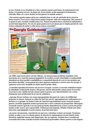 in rau. Trebuie sa ne straduim in a face exsitenta noastra mai buna, nu numai pentru noi
insine, ci si pentru cei care vin dupa noi. Si nu trebuie sa fim nepasatori la bunastarea
celorlalte fiinte vii a caror destine au fost plasate in mainile noastre”.
„Noi suntem agentia majora prin care calitatile bune si rele ale spiritului devin actori in
lumea noastra. Fara noi ar exista foarte putina dragoste, mila sau compasiune. Dar, putem fi
si agenti ai urii, cruzimii si indiferentei reci. Numai noi putem lucra constient la imbunatirea
acestei lumi imperfecte. Nu este de ajuns pentru noi sa ne lasam pur si simplu purtati de vant.
Lumea rationala de maine se afla mereu contra curentului”.
„In 1980, cand aceste pietre au fost ridicate, cea mai presanta problema mondiala a fost
necesitatea de a controla numarul populatiei. In secolele recente tehnologiile si combustibilii
abundenti au facut posibil o multiplificare a umanitatii dincolo de ceea ce este prudent sau
dezvoltare durabila. Acum putem prevedea epuizarea iminenta a acestor surse de energie si
epuizarea rezervelor mondiale de multe materii prime vitale.
„Controlul reproducerii noastre este necesar si urgent. Aceasta va necesita schimbari majore
in atitudinile si obiceiurile noastre. Din pacate, inertia obiceiurilor umane poate fi extrema.
Acest lucru este valabil mai ales atunci cand cei pentru care obiceiul/datina este o forta
dominanta sunt neinformati de nevoia de schimbare.
„Aproape fiecare natiune este acum suprapopulata din punct de vedere al echilibrului
perpetuu cu natura. Suntem ca o flota de barci de salvare supraaglomerate confruntata cu o
furtuna ce se apropie. In Statele Unite ale Americii suprasolicitam serios resursele noastre
pentru a mentine populatia noastra prezenta intr-o stare existenta de prosperitate. Distrugem
terenurile noastre agricole si ne-am marit periculos dependenta de resurse externe de petrol,
metale si alte resurse non-regenerabile. Natiuni precum Japonia, Olanda si Haiti sunt chiar
mai serios suprapopulate si, prin urmare, in pericol mai mare.
„In aceste circumstante, reproductia nu mai este o chestiune exclusiv personala. Societatea
trebuie sa aiba o voce si o anume putere de directie in reglementarea acestei functii vitale.
Dorintele cuplurilor umane sunt importante, dar nu supreme. Trebuie data o considerare
crescanda intereselor actualei societati si bunastarii generatiilor viitoare pentru ca developam
 