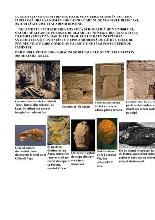 LA GEȚII CEI MAI DREPȚI DINTRE TOATE NEAMURILE ȘI APOI ÎN CULTURA
FABULOASĂ ORALĂ A ROMÂNILOR DESPRE CARE NU SE VORBEȘTE DELOC AZI,
DATORITĂ AFURISITEI ACADEMII ROMÂNE.
NOI AM DAT LUMIII SCRIEREA FONETICĂ ȘI HIERATICĂ PRIN SIMBOLURI,
MAI MULTE ALFABETE FOLOSITE DE MAI MULTE POPOARE, RELIGIA CRUCII ȘI
FILOZOFIA CREȘTINĂ, DAR TOATE NE-AU FOST FURATE ÎNCEPÎND CU
ANTICHITATEA ȘI CONTINUÎND CU EPOCA MODERNĂ DE CĂTRE CETELE DE
ÎNTUNECAȚI, CU CARE COMORI SE FĂLESC DE NU-I MAI POATE CUPRINDE
PĂMÎNTUL.
MĂRTURIILE PIETRELOR- RĂDĂCINI SPIRITUALE ALE NEAMULUI CARPATIN
DIN MILENIUL Xll î.e.n.
O parte din situl de la Gobekli
Tepe, Turcia, din mileniul Xll
î.e.n. Pe stîlpul din centrul
imaginii se vede un lup
Un mistreț? Și păsări
Cosorul sau secera
divină cu care se
aduna prima recoltă
Șoimul solar, Șaue, sau
pasărea destinului cu
discul sau cercul sorții
pe aripă
Cioc al păsării
destinului, Șaue
descoperit în situl de la
Gobekli Tepe
Și pasărea
destinului sau
Șaue, cum a fost
reprezentată pe
coiful descoperit
la Peretu,
secolul V î.e.n.
Oul mitic, vegheat
de șarpe din care
s-a născut
universul.
Oul de calcar
de la Lepenski
Vir, din
mileniul Vlll
î.e.n.
Ou de piatră descoperit la C
de Piatră, aparținînd cultur
geților și care era un obiect
religiei strămoșești.
 