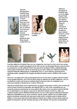 Statuetă
descoperită la
Gobekli Tepe,
care ape la gît
două forme de
V foarte
pronunțate.
Șaue este scris
pe tăblița 1 cu
trei astfel de V
dar cu vîrful în
sus la fel cum
apare și pe
statueta
descoperită la
Cîrna –
Dunăreni, jud.
Dolj, de prin
secolul Xll î.e.n.
O șopîrlă sau
crocodil
Talisman
descoperit la
Gobekli Tepe,
ce are în mijloc
Pomul Vieții
dar numai cu
trei ramuri,
fiind însoțit la
stînga de
șarpele
cunoașterii
cerești, iar la
dreapta de
Șaue, Șoimul
divin(T1, caseta
cu imagine
stînga sus) sau
Fiul Omului,
adică Sîntu ori
Tatăl Ceresc.
Unul din stîlpii de la Gobekli Tepe care are sculptat pe el un taur în avînt, sub el este un lup,
iar mai jos apare o pasăre presupusă a fi de către cei care au dezgropat lăcașul, o barză și care
se aseamănă cu cea din mileniul XXXVl descoperită în localitatea Mitoc, județul Botoșani.
Taurul apare în lăcașul de cult de la Parța pus pe un soclu, alături de o figurină umanoidă,
statuetele fiind din ultimul pătrar al mileniului Vll î.e.n. Acest simbol se perpetuează în
mitologia geților, ajungînd să fie imagine heraldică în prima stemă a Moldovei din secolul
XlV.
Dacă nu-i voi supăra prea rău pe pricepuții noștri în tot și în toate, le supun ,,divinei atenții”
aceste imagini uluitoare, să le arăt cît sînt de negri în sufletele lor de lifte trădătoare, care ne-
au falsificat cu atîta ură istoria și continuă chiar în fața dovezilor de netăgăduit să ne
otrăvească mințile cu făcăturile lor vechi de 150 de ani.
Situl de la Gobekli Tepe este în sudul Turciei, nu departe de granița cu Siria, a fost un lăcaș de
cult de formă circulară al oamenilor din mileniul Xll î.e.n. dar aceste comunități care au
construit asemenea monumente nu erau apărute din senin, și nu s-au apucat săracii, bîntuiți
de revelații după ce i-au alergat vreun leu sau altă fiară turbată, să facă ei o zidire, de
vrednică cinstire pentru Mîntuitorul/Salvatorul care nu i-a lăsat gustare plăcută la hămesita
lighioană. Simbolistica de pe aceste artefacte: taurul, șarpele, șopîrla sau crocodilul, lupul,
pasărea destinului, mistrețul, oile cum apar în alte locuri, scorpioni, pești, le găsim atît pe
tăblița 1 ce face parte din tezaurul descoperit la Sinaia dar și altele, cît și pe unele iconițe ale
geților. În lăcașul de cult din Anatolia mai apar și alte animale. Ori această corespondență
 