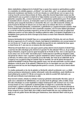 dintre simbolistica religioasă de la Gobekli Tepe se poate face numai cu spiritualitatea geților
și a românilor, la celelalte popoare ,,civilizate”, iar unul chiar ,,ales”, nu se găsește nimic din
elementele menționate mai înainte. La fel este situația cu vecinii din jur care ne spun că am
venit pe locurile acestea binecuvîntate de Sîntu, aduși din closetul imperiului roman sau din
sudul Dunării cum au primit revelații de la Talpa Iadului scursurile cazare ce se țin băștinașii
plaiurilor carpatine din ,,vremuri imemoriale”. Continuitatea spirituală de peste 35 de milenii
în mentalul colectiv al nostru, al strămoșilor noștri și al acelor neștiuți stabiliți pe plaiurile
mioritice prin scurgerile leaturilor și veleaturilor din care s-au zidit neamurile arimine, nu
poate fi pusă în discuție de nimeni care are bun simț și nu trăiește din otrava revelațiilor
istorice, a internaționalismului, a demitizării, a globalizării și a pupincurismului satanist. Situl
de la Gobekli Tepe a fost făcut de către neamurile carpatine, care în urma ultimei glaciațiuni
ce a avut loc tocmai în perioada respectivă, au fost nevoite să migreze în sud, în regiuni mai
călduroase pentru a-și salva pielea de răsuflarea plină de sulițe a crivățului și înghețului ce se
înstăpînise peste partea de nord a Europei și își arunca cu mare furie fuioarele nimictoare
către miazăzi.
Statueta bărbatului de la Gobekli Tepe are o corespondentă la Tărtăria, dar aici este făcută
din lut și sugerează că ar fi vorba de o femeie, însă tipicul și simbolistica este aceeași numai că
are trei forme de V la gît, iar pe tăblița rotundă descoperită tot aici, simbolul lui Șaue apare
cu două forme de V, așa cum are și statueta din situl anatolian.
Mitul facerii lumii dintr-un ou cum apare pentru prima dată în istoria lumii la Gobekli Tepe,
a mai fost dovedit arheologic prin situl de la Lepenski Vir din mileniul Vlll î.e.n. de pe malul
drept al Dunării, acoperit acum de apele barajului de la Porțile de Fier. Aici s-a descoperit un
ou de calcar care are în relief mai mulți șerpi ce imită mișcarea specifică pe lungimea oului,
toți pictați în culoare roșie. Legenda se găsește amintită în cultura noastră, în ritualurile orfice
și mitraice, în cultura emeș și la neamurile aryas din India, dar toate își au rădăcinile aici în
Carpați și care au pășit în timp la Gobekli Tepe în Anatolia. Iar oul de piatră descoperit în
cimitirul localității Corbii de Piatră din județul Argeș, este dovada materială a acestei culturi
fabuloase vechi de peste 35 de milenii!!! Obiectul are pe el o inscripție care nu a fost citită
pînă în prezent dar nu este încă timpul pierdut pentru a cerceta și acest colț de istorie uitată
și ocultată.
Un studiu amănunțit ar da rău de pămînt cu făcăturile culturii occidentale care s-a clădit
toată pe preluarea mincinoasă a multor informații venite din antichitate, unele falsificate cu
bună știință prin secolele lV-Vlll ale erei noastre, iar altele în secolul XlX cînd unii s-au
dovedit mai civilizați și mai mincinoși ca alții.
Deși istoricii români, citindu-l și citîndu-l numai pe părintele mincinoșilor Herodot, spun că
geții erau o adunătură de sălbătăciuni, care nu știau decît de ghioagă, sabie și suliță, totuși
dovezile arheologice ne arată răspîndirea religiei strămoșești la alte neamuri care nu aveau
aceeași mamă cu a lor. Legăturile cu ținutul geților și religia lor, a neamurilor din afara
acestei lumi, o găsim în discul de la Nebra din sud-estul Germaniei, la cca 60 km distanță de
locul unde se întîlnesc granițele acestei țări cu Cehia și Polonia. Aici s-a descoperit un disc de
bronz acoperit cu aur, două săbii, cîteva dălți și două brățări din aur care seamănă foarte
mult cu cele ale geților furate din dabo geto Samisetuza, toate obiectele fiind vechi de pe la
1600 î.e.n.
 