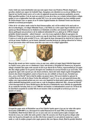 roata vieţii sau roata destinului cam așa cum apare Șaue sau Pasărea Phonix după gura
grecilor, simbol care apare la Gobekli Tepe. Imaginea este identică cu cea de pe tăbliţa 11 iar
îngerul are barbă tunsă scurt, ori se ştie că egiptenii nu purtau asemenea podoabă, aceasta
fiind specifică geţilor. Cele de mai sus arată că avem de-a face cu o relație strînsă dintre religia
geților și cea a egiptenilor încă din secolul XlV î.e.n. iar aceste legături au fost stabilite poate
de Orfeu despre care se spune că ar fi vizitat Egiptul înainte de războiul Troiei sau Deceneu
amintit cu aceleași preocupări.
Chiar de le voi aduce mult venin în rînză întunecaților, mă voi învrednici să le mai arăt cu
dovezi arheologice, că religia Sfîntului Soare, a lui Sîntu și a celor șapte îngeri bătrîni care îl
ajutau pe Bunul Dumnezeu la rînduirea și rînduiala cerurilor, noi neamul carpatin care ne
ținem gețibegeți am practicat-o de la mijlocul mileniului ll î.e.n. pînă pe la 1350 în timpul
primilor domni mușatini – adică frumoși – care își aveau capitala la Baia în apropiere de
Fălticeni. Prima lor stemă avea în centru un cap de taur/bour solar identic cu cel descoperit la
Craiova și vechi de prin secolul Vl î.e.n.. Atît capul de bour descoperit în situl de la Craiova cît
cel de pe stema Moldovei, au în frunte simbolul soarelui înrăzat pe cînd pe discul de la Nebra,
el este prezentat chiar sub forma unui disc așa cum era în religia egiptenilor.
Bourul din stemă are între coarne o stea cu opt raze, adică cei șapte îngeri bătrîni împreună
cu Tatăl Ceresc, prin care se rînduiește Calea Adevărului și Dreptății lui Dumnezeu, în partea
stîngă a botului sînt șapte stele așezate la fel ca pe discul de la Nebra, reprezentînd pe cei șapte
dio din religia geților iar în partea dreaptă este semiluna în aceeași formă ca pe acest disc. Dar
grupul de șapte stele așezate pe cele două artefacte, dacă sînt unite după regula triunghiului
isoscel, dau două triunghiuri, unul cu baza în sus, iar celălalt cu baza în jos, formînd așa-
zisa ,,stea a lui David” însă avînd în mijloc un punct mare. Ori acest simbol se găsește în
vechiul lăcaș de cult de la Șinca Veche din mileniul V sau lV î.e.n. iar aici punctul/steaua din
mijloc este reprezentată printr-un cerc care este împărțit în două părți egale printr-o șerpuire,
adică simbolul înțelepciunii cerești cum se vede în imaginea alăturată. Dar ,,steaua lui David”
a fost descoperiotă la Vinca făcînd parte din literele și simbolurile sacre folosite de populațiile
de pe malurile Istrului, însă cu vreo 7000 de ani înainte ca îndemînaticii cazari să o fi furat de
la mioriticii carpatini în secolul Xll al erei noastre cînd au șterpelit și scrierea pe care au
numit-o Cabala.
Grupul de șapte stele al Pleiadelor sau al lui Zabelo/Apolo apare și pe un car solar din epoca
bronzului (2400-800 î.e.n.) descoperit în sudul Danemarcei în anul 1902, în localitatea
Trundholm, fiind format dintr-un car cu șase roți care au numai patru spițe aranjate sub
formă de cruce, iar osiile sînt unite printr-o tijă. De aceasta este fixat în partea stîngă calul
solar iar în partea dreaptă este un disc din bronz acoperit cu aur păstrat numai pe o parte
unde se vede în mijloc grupul celor șapte puncte din care lipsesc două, fiind în poziție identică
 