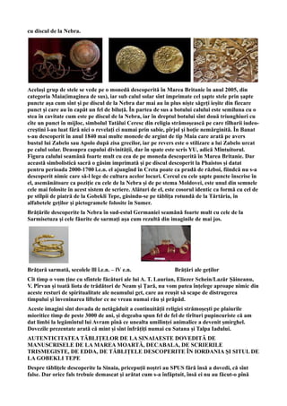 cu discul de la Nebra.
Același grup de stele se vede pe o monedă descoperită în Marea Britanie în anul 2005, din
categoria Maia(imaginea de sus), iar sub calul solar sînt imprimate cel șapte stele prin șapte
puncte așa cum sînt și pe discul de la Nebra dar mai au în plus niște săgeți ieșite din fiecare
punct și care au în capăt un fel de biluță. În partea de sus a botului calului este semiluna cu o
stea în cavitate cum este pe discul de la Nebra, iar în dreptul botului sînt două triunghiuri cu
cîte un punct în mijloc, simbolul Tatălui Ceresc din religia strămoșească pe care tîlharii iudeo-
creștini l-au luat fără nici o revelați ci numai prin sabie, pîrjol și hoție nemărginită. În Banat
s-au descoperit în anul 1840 mai multe monede de argint de tip Maia care arată pe avers
bustul lui Zabelo sau Apolo după zisa grecilor, iar pe revers este o stilizare a lui Zabelo urcat
pe calul solar. Deasupra capului divinității, dar în spate este scris YU, adică Mîntuitorul.
Figura calului seamănă foarte mult cu cea de pe moneda descoperită în Marea Britanie. Dar
această simbolistică sacră o găsim imprimată și pe discul descoperit la Phaistos și datat
pentru perioada 2000-1700 î.e.n. el ajungînd în Creta poate ca pradă de război, fiindcă nu s-a
descoperit nimic care să-l lege de cultura acelor locuri. Cercul cu cele șapte puncte înscrise în
el, asemănătoare ca poziție cu cele de la Nebra și de pe stema Moldovei, este unul din semnele
cele mai folosite în acest sistem de scriere. Alături de el, este cosorul identic ca formă cu cel de
pe stîlpii de piatră de la Gobekli Tepe, găsindu-se pe tăblița rotundă de la Tărtăria, în
alfabetele geților și pictogramele folosite în Sumer.
Brățările descoperite la Nebra în sud-estul Germaniei seamănă foarte mult cu cele de la
Sarmisetuza și cele făurite de sarmați așa cum rezultă din imaginile de mai jos.
Brățară sarmată, secolele lll î.e.n. – lV e.n. Brățări ale geților
Cît timp o vom ține cu sfintele făcături ale lui A. T. Laurian, Eliezer Schein/Lazăr Șăineanu,
V. Pîrvan și toată liota de trădători de Neam și Țară, nu vom putea înțelege aproape nimic din
aceste resturi de spiritualitate ale neamului get, care au reușit să scape de distrugerea
timpului și înveninarea liftelor ce ne vreau numai rău și prăpăd.
Aceste imagini sînt dovada de netăgăduit a continuității religiei strămoșești pe plaiurile
mioritice timp de peste 3000 de ani, și degeaba spun fel de fel de tîrîturi pupincuriste că am
dat limbi la legămîntul lui Avram pînă ce unealta umilinței animalice a devenit șmirghel.
Dovezile prezentate arată că mint și sînt înfrățiți numai cu Satana și Talpa Iadului.
AUTENTICITATEA TĂBLIȚELOR DE LA SINAIAESTE DOVEDITĂ DE
MANUSCRISELE DE LA MAREA MOARTĂ, DECABALA, DE SCRIERILE
TRISMEGISTE, DE EDDA, DE TĂBLIȚELE DESCOPERITE ÎN IORDANIA ȘI SITUL DE
LA GOBEKLI TEPE
Despre tăblițele descoperite la Sinaia, pricepuții noștri au SPUS fără însă a dovedi, că sînt
false. Dar orice fals trebuie demascat și arătat cum s-a înfăptuit, însă ei nu au făcut-o pînă
 