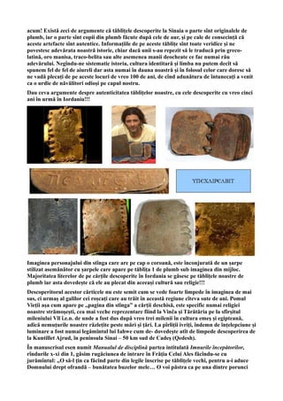 acum! Există zeci de argumente că tăblițele descoperite la Sinaia o parte sînt originalele de
plumb, iar o parte sînt copii din plumb făcute după cele de aur, și pe cale de consecință că
aceste artefacte sînt autentice. Informațiile de pe aceste tăblițe sînt toate veridice și ne
povestesc adevărata noastră istorie, chiar dacă unii s-au repezit să le traducă prin greco-
latină, oro manisa, traco-belita sau alte asemenea manii deocheate ce fac numai rău
adevărului. Negîndu-ne sistematic istoria, cultura identitară și limba nu putem decît să
spunem fel de fel de aiureli dar asta numai în dauna noastră și în folosul celor care doresc să
ne vadă plecați de pe aceste locuri de vreo 100 de ani, de cînd adunătura de întunecați a venit
ca o urdie de năvălitori odioși pe capul nostru.
Dau ceva argumente despre autenticitatea tăblițelor noastre, cu cele descoperite cu vreo cinci
ani în urmă în Iordania!!!
Imaginea personajului din stînga care are pe cap o coroană, este înconjurată de un șarpe
stilizat asemănător cu șarpele care apare pe tăblița 1 de plumb sub imaginea din mijloc.
Majoritatea literelor de pe cărțile descoperite în Iordania se găsesc pe tăblițele noastre de
plumb iar asta dovedește că ele au plecat din aceeași cultură sau religie!!!
Descoperitorul acestor cărticele nu este semit cum se vede foarte limpede în imaginea de mai
sus, ci urmaș al galilor cei roșcați care au trăit în această regiune cîteva sute de ani. Pomul
Vieții așa cum apare pe ,,pagina din stînga” a cărții deschisă, este specific numai religiei
noastre strămoșești, cea mai veche reprezentare fiind la Vinča și Tărătăria pe la sfîrșitul
mileniului Vll î.e.n. de unde a fost dus după vreo trei milenii în cultura emeș și egipteană,
adică nemuțurile noastre răzlețite peste mări și țări. La pîrliții ivriți, îndemn de înțelepciune și
luminare a fost numai legămîntul lui Iahwe cum de- dovedește atît de limpede descoperirea de
la Kuntillet Ajrud, în peninsula Sinai – 50 km sud de Cadeş (Qedesh).
În manuscrisul esen numit Manualul de disciplină partea intitulată Imnurile începătorilor,
rîndurile x-xi din 1, găsim rugăciunea de intrare în Frăţia Celui Ales făcîndu-se cu
jurămîntul: ,,O să-l ţin ca făcînd parte din legile înscrise pe tăbliţele vechi, pentru a-i aduce
Domnului drept ofrandă – bunătatea buzelor mele… O voi păstra ca pe una dintre porunci
 