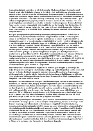 În amintita cărticică apărută pe la sfîrșitul secolului Xll, la mozaicii care locuiau în sudul
Franței, ne zic plini de fudulie: ,,Acesta ne învață că există un Elohim, un principiu care se
numeşte «răul» şi se află în nordul lui Dumnezeu, deoarece se spune că de la miază-noapte se
va deschide nenorocire asupra tuturor locuitorilor ţării acesteia, că tot răul vine de la nord. Şi
ce principiu este acesta? Este forma mîinii şi ea are mulţi soli şi toţi se numesc «răul»… Şi ei
sînt cei ce împing lumea în greșeală pentru că Tohu este nordul şi Tohu înseamnă răul care
ameţeşte pînă ce oamenii cad în păcat şi tot instinctul rău din om provine de acolo. Rabinul
Amora şedea şi rostea către ceilalţi: Mai dragi îşi sînt porţile Sionului cînd sînt deschise. De
ce? Pentru că sînt de partea răului: dar cînd Israel săvîrşeşte binele înaintea lui Elohim şi e
demn ca aceste porţi să se deschidă, îi sînt mai dragi decît toate locuințele lui Iacob în care
este pace mereu”.
Mai spun pricepuții cabaliști îmbolnăviți de vedenii și tîmpenii care toate au fost hoții la
drumul mare, că, înțelepciunea lor cabalistică este jinduită de un duh al răului ce-și are
sălașul în nord numit Tohu, dar în fapt sînt mai mulți iar ca simbol au ,,forma mîinii” Ei
întunecaților, ușura-v-ar moartea de zile pentru îndrăcitele voastre vedenii și înțelepciuni, de
ce nu ați vrut să ne spuneți mai multe, poate așa ne dădeam și noi mai devreme puchii de la
ochi și nu rămîneam gunoaiele Europei. Uitîndu-mă eu pe tăblița 28 pe care am numit-o
,,album de familie” numai ce-mi sare în ochi ,,forma mîinii” din revelațiile și vedeniile voastre,
dar care pentru mine nu sînt decît informații istorice adevărate despre neamul meu
strămoșesc adică getbeget! În partea dreaptă sus a imaginii apar două figuri ciudate de
conducători ai geților și foarte diferite de celelalte. Cea aranjată mai spre mijlocul tăbliței cu
fața spre dreapta, care are scris în spatele capului M MATYXO – mato Matigo – a fost
conducătorul geților în prima parte a secolul lV î.e.n. de la care avem și tăblița 15. Scăfîrlia lui
alungită vine din obiceiul sarmaților care își mutilau băieții de mici ca să fie ,,frumoși”,
legîndu-le capul foarte strîns cu fîșii de pînză tari și astfel craniul era obligat să se alungească
foarte mult cum ne spune Strabon în Geografia sa.
Sub bust se vede o mînă întinsă cu degetul mare desfăcut spre dreapta. Și personajul din
colțul dreapta sus nu era get ci scit, fiindcă poartă pe cap o căciulă specifică acestui neam. Sub
bust are și el mîna desfăcută cu degetul mare spre dreapta. Herodot scrie despre neamul
sciților, agatîrșilor și tracilor că sînt frați, născuți din femeia șarpe Echidna care era fiică de
titan, adică scoborîtă fioroasa dihanie din cer și deci de neam divin, fiindcă pricepuții greci au
fost primii care ne-au falsificat istoria.
Tăblița 13 a lui mato Maico din dabo geto Enisala în Dobrogea, cheamă la mare chelemet pe
neamurile ,,de o mamă” traci, telagi și iliri care împreună cu geții sînt îndemnați să cinstească
o sărbătoare în toiul verii. Vedem că din strigarea lui Maico lipsesc neamurile sciților și asta
mă duce la gîndul că mustăria geților cu sciții (adică și sarmații) se stricase și nu mai doreau
să le vadă mutrele. Dar asta dovedește că și Herodot minte cînd spune că Echidna a avut
numai trei fiii, ori tăblițele de plumb descoperite la Sinaia coroborate cu datele din Cabala,
arată că au fost cinci frați născuți din neamul titanilor, adică cei scoborîtori din zei: sciții,
geții, tracii, telagii și ilirii, tot așa cum sînt și degetele unei mîini.
Dacă misterioșii cabaliști nu au vrut să ne spună de unde au asemenea informații ultrasecrete,
atunci am să-i dau eu pe goarnă să nu se mai țină semiți pur sînge, iar cine le dovedește că au
de mare meșteșug năravul minciunii, să îl afurisească drept îndrăcit antisemit, fascist,
neonazist, naționalist și antipupincurist! Ei puteau lua aceste informații cu ,,forma mîinii” și
tohu de la bogomilii/vlahii din sudul Dunării alungați în sudul Franței în secolul Xl, de către
greci și slavi. Dar ele pot veni chiar din surse cazare care sînt urmașii acestor sarmați, sciți,
roxolani și alte seminții mai mici, amestecați cu goții rămași sub stăpînirea hunilor și care
erau stabiliți pe cursul inferior al fluviului Volga sau mai către vest. Din amestecul acestor
neamuri în care goții – veniți din Gotia sau Gutaland, ținut din Suedia – au fost majoritari, s-
a format neamul cazarilor vorbind un dialect cu fondul lingvistic dominant ,,germanic” care
se folosea și în partea de est a Germaniei în feudalismul timpuriu.
 