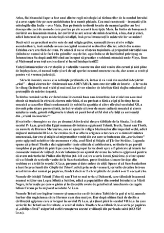 Atlas, fiul titanului Iapet a fost unul dintre regii mitologici ai tărîmurilor de la nordul Istrului
și a avut șapte fete pe care antichitatea le-a numit pleiade. Cea mai cunoscută – invocată și în
mitologiile din India – este Maia. Dar pe fostele teritorii locuite de neamul geților au fost
descoperite zeci de monede care purtau pe ele această inscripție Maia. În limba strămoșească
cuvîntul ma înseamnă mamă, iar cuvîntul ia are sensul de mînă deschisă, a lua, dar și cinci,
adică întocmai de spun misterioșii cabaliști, însă prea întunecați în misterele lor sataniste!
Dacă sciții au practicat multe sute de ani religia geților, sarmații țineau și ei o religie
asemănătoare, însă ambele aveau conceptul neamului scoborîtor din zei, adică din mama
Echidna care era fiică de titan. Pe atunci ei nu se sfințeau tușinîndu-și prepuțiul bărbăției sau
ținîndu-se numai să le facă rău goimilor cap de lut, apucîndu-se de îndrăcitul prieteșug cu
Întunecimea Sa după anii 800 cînd au început să practice o schismă mozaică unde Moșe, Iisus
și Mahomed erau toți unși cu darul și harul înțelepciunii!!!
Vedeți întunecaților că revelațiile și vedeniile voastre nu sînt nici venite din ceruri și nici pline
de înțelepciune, ci numai hoție și ură de ați speriat neamul omenesc cu ele, dar acum a venit și
pentru voi vremea judecății.
Săracii mozaici, aveau ei o neliniște profundă, că, într-o zi va veni din nordul îndepărtat
,,răul” – după zicerea lor tîlhărească sau ADEVĂRUL cum este dovedit de istorie – şi le va da
în vileag făcăturile mai vechi şi mai noi, iar ei vor rămîne de izbeliște fără slujba minciunii şi
pretențiile de mărire deșartă.
În limba română veche cuvîntul tohu înseamnă haos sau dezordine, iar ei nici nu s-au mai
obosit să traducă în ebraică zicerea mioritică, ci au preluat-o fără a clipi și în timp hoția
mozaică a cazarilor fiind condamnată de rabini la apariția ei către sfîrșitul secolului Xll, a
devenit prin uitare premeditată, iarăși revelație și izvor de mare cultură mozaică și cinste
așișderea unde, goimii obligatoriu trebuie să pună botul altfel sînt afurisiți ca antisemiți
din ,,vremi imemoriale”!
Și scrierile trismegiste ne duc pe drumul Adevărului despre tăblițele de la Sinaia. Încă din
secolul lV î.e.n. grecii din Egipt numeau divinitatea egipteană Tehuti, Teuth, Taaut sau Thoth,
cu numele de Hermes Mercurius, zeu ce apare în religia băștinașilor din imperiul vechi, adică
mijlocul mileniului lll î.e.n. Se credea că el se afla la originea a tot ceea ce a zămislit mintea
omenească, dar era şi stăpîn al migratorilor veniţi din est care se buluceau din ,,curiozitate”
peste egiptenii neiubitori de asemenea vizite, zeul fiind şi Stăpîn al Ţărilor Străine. Legenda
spune că primul Thoth a dat egiptenilor toate științele şi arhitectura, scriindu-le pe pereții
templelor şi pe plăci de piatră pe care le-a îngropat la loc dosit spre a fi păstrate și tainele lor
cunoscute numai de inițiați. Aceste informații au apărut devreme în cultura egipteană pentru
că avem mărturia lui Philon din Byblos (64-141 e.n) ce a scris Istorii feniciene, şi el ne spune
că s-a folosit de scrierile venite de la Sanchuniathon, preot fenician şi mare învățat din
vechime ce a trăit în secolul X î.e.n. precum şi date culese de alții. Spune el că Sanchuniathon
a luat facerea lumii din Cărţile lui Tehuti, adică prin acele vremuri, scrierile circulau într-un
areal întins dar numai pe papirus, fiindcă dacă ar fi cărat plăcile de piatră s-ar fi cocoșat rău.
Numele divinității Tehuti (Tehu-ti) sau Thot se mai scria şi Dahau-ti, care tălmăcit înseamnă
neamul sciţilor sau Legea Sfîntă a Sciţilor, adică a populațiilor din nordul Istrului și a Mării
Negre, informație pe care o găsim și în discuțiile avute de getul/scitul Anacharsis cu regele
lidian Cresus pe la mijlocul secolului Vl î.e.n.
Numele Tehuti are legături sonore şi semantice cu divinitatea Tabiti de la geţi şi sciţi, numele
barbar din rugăciunea către Hermes cum dau mai jos. Dar după ultima fază de declin a
civilizației egiptene care a început în secolul lX î.e.n. și a ținut pînă în secolul Vll î.e.n. în care
scrierile lui Tehuti au fost uitate, a venit al doilea Thoth ce le-a tălmăcit, le-a scris pe papirus
și ,,tăblița sfîntă” asigurînd astfel renașterea acestei civilizații din perioada saită (663-525
î.e.n.).
 