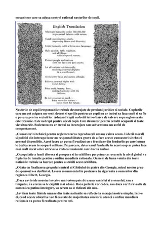 mecanisme care sa aduca control rational nasterilor de copii.
Nasterile de copii iresponsabile trebuie descurajate de presiuni juridice si sociale. Cuplurile
care nu pot asigura un venit decent si sprijin pentru un copil nu ar trebui sa faca copii si sa fie
o povara pentru vecinii lor. Aducand copii nedoriti intr-o barca de salvare supraaglomerata
este ticalosie. Este nedrept pentru acesti copii. Este daunator pentru ceilalti ocupanti si toate
vietuitoarele. Societatea nu ar trebui sa incurajeze sau subventiona un astfel de
comportament.
„Cunoasteri si tehnici pentru reglementarea reproducerii umane exista acum. Liderii morali
si politici din intreaga lume au responsabilitatea grava de a face aceste cunoasteri si tehnici
general disponibile. Acest lucru ar putea fi realizat cu o fractiune din fondurile pe care lumea
le dedica acum in scopuri militare. Pe parcurs, deturnand fondurile in acest scop ar putea face
mai mult decat orice altceva sa reduca tensiunile care duc la razboi.
„O populatie a lumii diversa si prospera si in echilibru perpetuu cu resursele la nivel global va
fi piatra de temelie pentru o ordine mondiala rationala. Oameni de buna vointa din toate
natiunile trebuie sa lucreze pentru a stabili acest echilibru.
„Odata cu finalizarea grupului central al Ghidului de piatra din Georgia, micul nostru grup
de sponsori s-a desfiintat. Lasam monumentul in pastrarea in siguranta a oamenilor din
regiunea Elbert, Georgia.
„Daca cuvintele noastre inscrise sunt estompate de uzura vantului si a soarelui, sau a
timpului, va cerem sa le ciopliti mai adanc. Daca pietrele vor cadea, sau daca vor fi ravasite de
oameni cu putina intelegere, va cerem sa le ridicati din nou.
„Invitam toate fiintele umane din toate natiunile sa reflecte la mesajul nostru simplu. Intr-o
zi, cand aceste obiective vor fi cautate de majoritatea omenirii, atunci o ordine mondiala
rationala va putea fi realizata pentru toti.
 