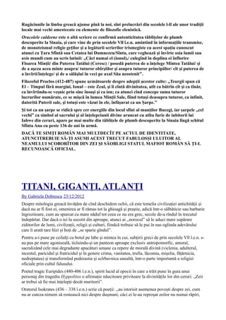 Rugăciunile în limba greacă ajunse pînă la noi, sînt prelucrări din secolele l-ll ale unor tradiţii
locale mai vechi amestecate cu elemente de filozofie elenistică.
Oracolele caldeene este o altă scriere ce confirmă autenticitatea tăblițelor de plumb
descoperite la Sinaia, și care vine de prin secolele Vll î.e.n. amintind în informațiile transmise,
de monoteismul religie geților și a legăturii scrierilor trismegiste cu acest spațiu cunoscut
atunci ca Țara Sfîntă sau Cetatea lui Dumnezeu/Sîntu, care veghează și învîrte osia lumii sau
axis mundi cum au scris latinii: ,,Căci numai el (ionul),/ culegînd în deplina ei înflorire
Floarea Minţii/ din Puterea Tatălui (Ceresc) / posedă puterea de a înţelege Mintea Tatălui/ şi
de a aşeza acea minte asupra/ tuturor obîrşiilor şi asupra tuturor principiilor/ cît şi puterea de
a învîrti/înţelege/ şi de a sălăşlui în veci pe axul Său neostenit’’.
Filozoful Proclos (412-487) spune următoarele despre adepții acestor culte: ,,Teurgii spun că
El – Timpul fără margini, Ionul – este Zeul, şi îi cîntă divinitatea, atît ca bătrîn cît şi ca tînăr,
ca învîrtindu-se veșnic prin sine însuşi şi ca ion; ca atunci cînd concepe suma tuturor
lucrurilor numărate, ce se mişcă în lumea Minţii Sale, fiind totuşi deasupra tuturor, ca infinit,
datorită Puterii sale, şi totuşi este văzut în ele, înfăşurat ca un Şarpe.’’
Şi tot ca un șarpe se ridică spre cer energiile din locul sfînt al munților Bucegi, iar șarpele ,,cel
vechi” ca simbol al sacrului şi al înțelepciunii divine aruncat cu atîta furie de iubitorii lui
Iahwe din ceruri, apare pe mai multe din tăblițele de plumb descoperite la Sinaia lîngă schitul
Sfînta Ana cu peste 136 de ani în urmă.
DACĂ TE SIMȚI ROMÂN MAI MULTDECÎT PE ACTUL DE IDENTITATE,
ATUNCITREBUIE SĂ-ȚI ASUMI ACEST TRECUT FABULOSȘI ULUITOR AL
NEAMULUI SCOBORÎTOR DIN ZEI ȘI SĂOBLIGI STATUL MAFIOT ROMÂN SĂ ȚI-L
RECUNOASCĂ OFICIAL.
TITANI, GIGANȚI, ATLANȚI
By Gabriela Dobrescu 23/12/2012
Despre mitologia greacă învățăm de cînd deschidem ochii, că este temelia civilizației antichității și
dacă nu ar fi fost ei, omenirea ar fi rămas tot la ghioagă și praștie, adică într-o sălbăticie sau barbarie
îngrozitoare, cum au spurcat cu mare năduf tot ceea ce nu era grec, secole de-a rîndul în trecutul
îndepărtat. Dar dacă o iei la socotit din aproape, atunci ai ,,norocul” să le aduci mare supărare
ziditorilor de lumi, civilizații, religii și culturi, fiindcă trebuie să le pui în nas oglinda adevărului
care îi arată tare hîzi și hoți de ,,se sparie gîndul”.
Pentru a-i pune pe ceilalți cu botul pe labe și mintea în cui, subțirii greci de prin secolele Vll î.e.n. s-
au pus pe mare agoniseală, ticluindu-și un panteon aproape exclusiv antropomorfic, amoral,
sacralizând cele mai degradante apucături umane ca repere de morală divină (viclenia, adulterul,
incestul, paricidul și fratricidul și în genere crima, vanitatea, trufia, lăcomia, mișelia, fățărnicia,
nedreptatea) și transformînd pederastia și scîrbavnica unealtă, într-o parte importantă a religiei
oficiale prin cultul falusului.
Poetul tragic Euripides (480-406 î.e.n.), spirit lucid al epocii în care a trăit pune în gura unui
personaj din tragedia Hyppolitos o afirmație năucitoare privitoare la divinitățile lor din ceruri: „Zeii
ar trebui să fie mai înțelepți decât muritorii”.
Oratorul Isokrates (436 – 338 î.e.n.) scrie că poeții: ,,au istorisit asemenea povești despre zei, cum
nu ar cuteza nimeni să rostească nici despre dușmani; căci ei le-au reproșat zeilor nu numai răpiri,
 