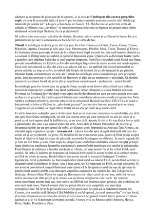 adultere și acceptare de plocoane de la oameni, ci și că s-ar fi înfruptat din carnea propriilor
copii, că și-ar fi emasculat tații, că și-ar fi pus în lanțuri mamele precum și multe alte fărădelegi
născocite pe seama lor”. (Asupra schimbului de bunuri, XI, 38) Aici nu se vede nici urmă de
cultură, civilizație, sau ,,revelație” ci numai monstruozități care ar îngheța de groază orice minte
sănătoasă nedată după făcătură, fie ea și elenistică!
Să vedem cine erau acești zei plini de răutate, lăcomie, ură și venim și ce făceau în lumea lor și a
pămîntenilor pe care îi conduceau cu bici de fier și vorbe de foc.
Titanii în mitologia vechilor greci sînt cei șase fii ai lui Uranus și ai Gaiei: Coeus, Crius, Cronos,
Hiperion, Iapetus, Oceanos și cele șase fiice: Mnemosyne, Phoebe, Rhea, Theia, Themis și Thetys.
Ei alcătuiau prima generație divină, de la zidirea lumii după zicerile lor, dar mult înainte cîrdului ce
s-a aciuat în Olimp unde au stabilit ei cuibarul fiorosului Zeus. Uranos era o divinitate foarte veche
a grecilor care stăpînea Raiul dar și zeul suprem timpuriu, fiind fiul și totodată soțul Gaiei sau Geea,
poveste asemănătoare cu Cybele și Atis din mitologia frigienilor de neam arimin sau nord carpatin.
Geea este considerată ca Ma, din care s-au născut toți zeii, ea apărînd din haosul primordial ca
prima entitate cu trup și suflet, izvodind atît ființele de lumină cît și cele trupești de pe pămînt,
trăsături foarte asemănătoare cu cele ale Tiamat din mitologie emeș/sumeriană pe care pricepuții
greci, deși au cunoscut-o din scrierile lui Berossos și alții, nu au menționat-o niciodată. Să rămînă
numai ei cu cultura furată de pe la alții și apucătura monstruoasă – pederastia – moțul lumii?
În mitologia grecilor titanii erau un grup de ființe cerești venit dintr-o altă cultură care trebuia
nimicit de făcătura lor și astfel i-au făcut potrivnicii zeilor olimpieni și ciuca bătăilor acestora.
Povestea va fi reluată de ivriți după vreo șapte secole dar drumul pe care au mers aceștia este cam
același cu al grecilor. În tradiția greacă titanii erau considerați adesea iraționali și reprezentau forța
oarbă a violenței primitive, poveste născocită de priceputul Hesiod (secolele Vlll-Vll î.e.n.) care a
fost primul ticluitor și făcător de ,,adevăruri grecești” cu care și-a luminat neamul prin scrierea
Teogonia iar pe ceilalți i-a băgat într-o beznă că nu știu pe unde să-și caute curul.
Ca să le dovedesc subțirilor greci că sînt mari hoți și cei mai mari mincinoși ai antichității, am să le
dau spre înveninare nemărginită, un mit din cultura emeș pe care europenii nu știu pe unde să o
pună ca să nu-i supere pînă la înălbăstrire, ce ne zice că Ki (poate fi citit și Gi sau Ge) a fost o zeiță
a pământului din care s-au născut toate cîte cele. Acest duh al Maicii Pămîntești (ki în eme-gi
înseamnă pămînt iar ge are sensul de nobil, civilizator, ales) împreună cu Anu sau Tatăl Ceresc, au
zămislit șapte veghetori cerești – Annunanki – cărora le-a dat spre dreaptă rînduială atît cele din
ceruri cît și de pe pămînt. La greci, fiii familiei divine erau numai șase, poate că fiind prinși asupra
hoției și luînd-o la fugă să scape de păruială, au pierdut în alergare un duh/zeu. În unele legende Ki
și Anu au fost frate și soră, fiind copii lui Anșar (care simboliza totalitatea lumilor cerești) și Kașir
(care simboliza totalitatea lucrurilor pământești), personificări anterioare ale cerului și pământului.
Fiind făptura izvoditoare a lumilor nevăzute și văzute, cel mai iscusit fiu al lor a fost Enlil, zeul
aerului. Și iarăși îi îndemn pe hoțomani să belească bine ochii în aceste scrieri să ia aminte pentru
cei fără de minte și rușine, fiindcă datele din aceste ziceri le demască furtișagul. Conform
legendelor, cerul și pământul au fost inseparabile până când s-a născut Enlil; acesta fiind cel care a
despărțit cerul și pământul în două. Anu a luat cerul, iar Ki împreună cu Enlil, au luat pământul. Și
noi avem o povestioară mușată/frumoasă care spune că la începuturi cerul era așa de aproape de
pămînt încît soarele umbla ziua deasupra capetelor oamenilor iar căldura lui, rău îi dogorea la
tărtăcuțe. Atunci sfîntul Petru l-a rugat pe Dumnezeu să ridice cerul cît mai sus, astfel să nu mai
sufere muritorii de atîta pîrjol și de atunci așa au rămas înfăptuirile cele vechi. Iar miturile
emeș/sumeriene aminte mai sus, sînt scrise cu 2000 de ani înaintea celor grecești, dar vechimea lor
este mult mai mare, fiindcă emeșii cînd au plecat din toriștea carpatină, ele erau deja
conceptualizate. Să revin la poveștile iscusiților greci care ne spun că la îndemnul mamei lor,
Cronos, și-a mutilat tatăl lăsîndu-l fără bărbăție și astfel oprind ,,izvorul renașterilor” i-a luat locul,
devenind stăpânul universului dar mereu avea tremurici de groază fiindcă într-o proorocire aflase
jupînul că și el va fi detronat de propria odraslă. Cronos avut cu Rheea copiii Demetra, Hestia,
Hera, Hades, Poseidon și Zeus.
 