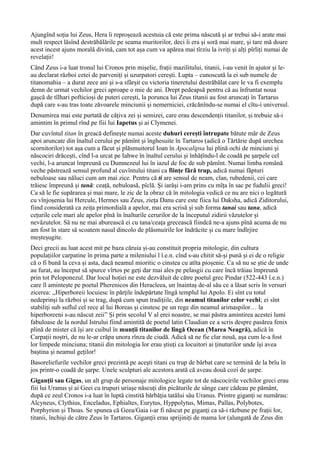 Ajungînd soția lui Zeus, Hera îi reproșează acestuia că este prima născută și ar trebui să-i arate mai
mult respect lăsînd destrăbălările pe seama muritorilor, deci îi era și soră mai mare, și tare mă doare
acest incest ajuns morală divină, cam tot așa cum va apărea mai tîrziu la ivriți și alți pîrliți numai de
revelații!
Când Zeus i-a luat tronul lui Cronos prin mișelie, frații mazilitului, titanii, i-au venit în ajutor și le-
au declarat război cetei de parveniți și uzurpatori cerești. Lupta – cunoscută la ei sub numele de
titanomahia – a durat zece ani și s-a sfârșit cu victoria tineretului destrăbălat care le va fi exemplu
demn de urmat vechilor greci aproape o mie de ani. Drept pedeapsă pentru că au înfruntat noua
gașcă de tîlhari pofticioși de puteri cerești, la porunca lui Zeus titanii au fost aruncați în Tartarus
după care s-au tras toate zăvoarele minciunii și nemerniciei, crăcănîndu-se numai el cîtu-i universul.
Denumirea mai este purtată de câțiva zei și semizei, care erau descendenții titanilor, și trebuie să-i
amintim în primul rînd pe fiii lui Iapetus și ai Clymenei.
Dar cuvîntul titan în greacă definește numai aceste duhuri cerești întrupate bătute măr de Zeus
apoi aruncate din înaltul cerului pe pămînt și înghesuite în Tartaros (adică o Tărtărie după urechea
scornitorilor) tot așa cum a făcut și plăsmuitorul Ioan în Apocalipsa lui plină ochi de minciuni și
născociri drăcești, cînd l-a urcat pe Iahwe în înaltul cerului și înhățîndu-l de coadă pe șarpele cel
vechi, l-a aruncat împreună cu Dumnezeul lui în iazul de foc de sub pămînt. Numai limba română
veche păstrează sensul profund al cuvîntului titani ca ființe fără trup, adică numai făpturi
nebuloase sau năluci cum am mai zice. Pentru că ti are sensul de neam, clan, rubedenii, cei care
trăiesc împreună și tană: ceață, nebuloasă, pîclă. Și iarăși i-am prins cu mîța în sac pe fudulii greci!
Ca să le fie supărarea și mai mare, le zic de la obraz că în mitologia vedică ce nu are nici o legătură
cu vînjoșenia lui Hercule, Hermes sau Zeus, zieța Danu care este fiica lui Daksha, adică Ziditorului,
fiind considerată ca zeița primordială a apelor, mai era scrisă și sub forma tanai sau tana, adică
cețurile cele mari ale apelor pînă în înalturile cerurilor de la începutul zidirii văzutelor și
nevăzutelor. Să nu ne mai aburească ei cu tana/ceața grecească fiindcă ne-a ajuns pînă acuma de nu
am fost în stare să scoatem nasul dincolo de plăsmuirile lor îndrăcite și cu mare îndîrjire
meșteșugite.
Deci grecii au luat acest mit pe baza căruia și-au constituit propria mitologie, din cultura
populațiilor carpatine în prima parte a mileniului l î.e.n. cînd s-au chitit să-și pună și ei de o religie
că o fi bună la ceva și asta, dacă neamul mioritic o cinstea cu atîta pioșenie. Ca să nu se știe de unde
au furat, au început să spurce vîrtos pe geți dar mai ales pe pelasgii cu care încă trăiau împreună
prin tot Peloponezul. Dar locul hoției ne este dezvăluit de către poetul grec Pindar (522-443 î.e.n.)
care îl amintește pe poetul Pherenicos din Heracleea, un înaintaș de-al său ce a lăsat scris în versuri
zicerea: ,,Hiperboreii locuiesc în părţile îndepărtate lîngă templul lui Apolo. Ei sînt cu totul
nedeprinși la război și se trag, după cum spun tradiţiile, din neamul titanilor celor vechi; ei sînt
stabiliţi sub suflul cel rece al lui Boreas și cinstesc pe un rege din neamul arimaspilor… la
hiperboreeni s-au născut zeii” Și prin secolul V al erei noastre, se mai păstra amintirea acestei lumi
fabuloase de la nordul Istrului fiind amintită de poetul latin Claudian ce a scris despre pasărea fenix
plină de mister că își are cuibul în munții titanilor de lîngă Ocean (Marea Neagră), adică în
Carpații noștri, de nu le-ar crăpa unora rînza de ciudă. Adică să ne fie clar nouă, așa cum le-a fost
lor limpede minciuna; titanii din mitologia lor erau știuți ca locuitori ai ținuturilor unde își avea
baștina și neamul geților!
Basoreliefurile vechilor greci prezintă pe aceşti titani cu trup de bărbat care se termină de la brîu în
jos printr-o coadă de şarpe. Unele sculpturi ale acestora arată că aveau două cozi de șarpe.
Giganții sau Gigas, un alt grup de personaje mitologice legate tot de născocirile vechilor greci erau
fiii lui Uranus și ai Geei cu trupuri uriașe născuți din picăturile de sânge care cădeau pe pământ,
după ce zeul Cronos i-a luat în luptă cinstită bărbăția tatălui său Uranus. Printre giganți se numărau:
Alcyneus, Clythius, Enceladus, Ephialtes, Eurytus, Hyppolytus, Mimas, Pallas, Polybotes,
Porphyrion și Thoas. Se spunea că Geea/Gaia i-ar fi născut pe giganți ca să-i răzbune pe frații lor,
titanii, închiși de către Zeus în Tartaros. Giganții erau sprijiniți de mama lor (alungată de Zeus din
 