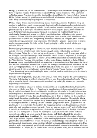 Olimp), și de aliații lor, cei trei Hekatoncheiri. O plantă vrăjită de-a zeiței Gaia îi ajuta pe giganți în
lupta ce o purtau cu ceata de destrăbălați cocoțați în Olimp care se dorea noua cetate a cerurilor.
Aflând de aceasta Zeus interzice copiilor titanilor Hyperion și Theia, Eos (aurora), Selena (luna), și
Helios (Ielios – soarele) să apară înainte terminării luptei, adică erau un întuneric cumplit și numai
ochii dedați cu întunericul și mișelia puteau să se descurce.
Deși de origine divină, erau totuși muritori și puteau fi omorâți, dar numai de către un zeu și un
muritor în același timp, motiv pentru care zeii, în gigantomahie (lupta dintre olimpieni și giganți),
au chemat în ajutor pe Dionysos și mai ales Heracles a cărui mamă era muritoare (povestea este
preluată de ivriți în Apocalipsa lui Ioan sau inclusă de iudeo-creștinii greci?), ambii fiind fiii lui
Zeus. Nefericiții titani au cam dispărut pentru că ei nu puteau trăi pe pămînt după vrerea și
stăpînirea lui Zeus dar unii au avut ceva feciori numiți giganți care sălășluiau printre oameni.
Aceștia ca fii ce nu și-au uitat părinții nimiciți de vînjosul Zeus, au atacat cerul, aruncând cu stânci
și cu trunchiuri de copaci fiind însă prăpădiți pentru vecie de către zeii olimpieni. Dacă luăm la
socotit din aproape, sub aspect lingvistic numele fiilor titanilor – giganții – descoperim că este un
cuvînt compus ce provine din limba vorbită de geți, pelasgi și celelalte seminții arimine prin
mileniile ll-l î.e.n.
În mitologia egipteană se spune că neamul lor plecat de undeva din nord, a ajuns în valea lui Hapy
datorită priceperii și înțelepciunii păstorului ceresc Anti care i-a călăuzit către acest ținut
binecuvîntat de Ziditor. Iar cuvîntul gig înseamnă frumos, civilizator, nobil, de neam ales, adică tot
un neam plin de sclipici la minte pe care Creatorul i-a izvodit și iubit ca un părinte. Și ne mai spun
vechii greci, că, titanul Iapet ca fiu al Tatălui Ceresc și Mamei Pămîntești a avut la rîndul lui patru
fii: Atlas, Cronos, Prometeu și Epimetheus. El a fost învins de Zeus și prăvălit în Tartar. Odrasla
Prometeu este nu numai ziditorul și părintele ocrotitor al neamului omenesc după zicerea lor, dar el
le-a dat toate cunoștințele necesare cum să poată trăi mai ușor, aducîndu-le chiar focul sacru din cer
ca să-și poată pregăti hrana. Tot el le-a dat scrierea, adică atunci cînd grecii și-au ticluit aceste
ziceri, la nord de Istru se scria în draci iar siturile de la Tărtăria, Turdaș, Gorban, Lepenski Vir,
Vinca, Koranovo și altele confirmă din plin aceste resturi de istorie arimină descoperite în cinstitele
hoții din în miturile grecești.
Nemuțul nostru pripășit în Ki-en-gi, din vremi uitate, a pornit prima migrație din Carpați către văile
Tigrului și Eufratului pe la mijlocul mileniului Vl î.e.n. iar a doua pe la mijlocul mileniului lV î.e.n.
și prin năravul scrisului, a lăsat ca moștenire urmașilor lor și nu ivriților, ceva scrieri cu miturile,
legendele și credințele lor.
Ne zic niște tăblițe de lut de pe la mijlocul mileniului lll î.e.n. că după zidirea lumii, Creatorul An
și-a trimis pe pămînt unul dintre cei 7 veghetori și judecători cerești, împreună cu ființele cerești –
îngerii – să îndrume la cele firești pe fiii Omului, după Legea Adevărului și Dreptății, dar mai ales
în credința față de Ziditorul lumii. Dar văzînd îngerii că fiicele oamenilor sînt foc de frumoase, au
început să le scapere privirile după ele. Și așa luați de iele și de ele la prăjit cu foc dogorit, săracii
nedați la cele lumești au căzut în păcat cu stricăcioasele fiice ale oamenilor. Căpetenia lor Martu
sau Marța/Marta s-a ținut el ce s-a ținut tare și nededat la cele lumești, dar potopindu-l focul inimii
s-a dus săgeată la mama sa divină și i-a cerut sfat să nu ajungă în mare păcat. ,,În cetatea mea am
prieteni, iar ei și-au luat soții. Am însoțitori dar și aceștia și-au luat soții. În cetatea mea, potrivnic
prietenilor mei, numai eu nu mi-am luat soție. Eu nu am soție, eu nu am copii.” Maica Strălucitoare
îl întreabă pe înfierbîntat dacă și muritoarea, fiica marelui preot din Ninab îi ,,înțelege privirea sa”,
adică are și ea mare jăratec la călcîie. Ne zice legenda că din căsătoria fiilor cerului cu fiicele
oamenilor, s-a născut un neam aparte de oameni, mai înalt decît cel care trăia atunci pe
pămînt, adică urieși dar și mai isteț. Deci povestea nu este grecească fiind scrisă cu cel puțin
2000 de ani înaintea Teogoniei lui Hesiod, și chiar apariția giganților este diferită față de mitologia
grecilor. Însă aflînd Ziditorul de această stricăciune, s-a supărat foc pe odraslele cerești pe care le-a
pus la popreală și cazne grele iar pe pămînteni a hotărît să-i dea pradă unui potop nemaivăzut. După
potolirea urgiei au scăpat după unele legende numai acești urieși. Iar numele neamului de urieși este
amintit indirect în Geneza ,,6,4: În vremea aceea s-au ivit pe pămînt uriași, mai cu seamă de cînd fiii
 