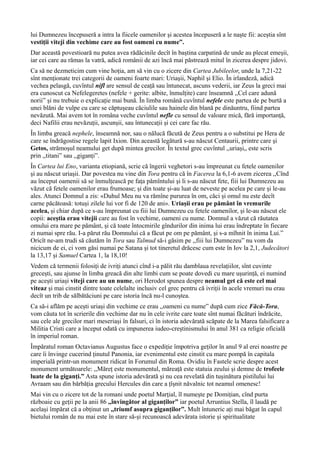 lui Dumnezeu începuseră a intra la fiicele oamenilor și acestea începuseră a le naște fii: aceștia sînt
vestiții viteji din vechime care au fost oameni cu nume”.
Dar această povestioară nu putea avea rădăcinile decît în baștina carpatină de unde au plecat emeșii,
iar cei care au rămas la vatră, adică românii de azi încă mai păstrează mitul în zicerea despre jidovi.
Ca să ne dezmeticim cum vine hoția, am să vin cu o zicere din Cartea Jubileelor, unde la 7,21-22
sînt menționate trei categorii de oameni foarte mari: Uriaşii, Naphil şi Elio. În irlandeză, adică
vechea pelasgă, cuvîntul nifl are sensul de ceață sau întunecat, ascuns vederii, iar Zeus la greci mai
era cunoscut ca Nefelegeretes (nefele + gerite: albite, înmulțite) care înseamnă ,,Cel care adună
norii” și nu trebuie o explicație mai bună. În limba română cuvîntul nefele este partea de pe burtă a
unei blăni de vulpe cu care se căptușeau căciulile sau hainele din blană pe dinăuntru, fiind partea
nevăzută. Mai avem tot în româna veche cuvîntul nefle cu sensul de valoare mică, fără importanță,
deci Nafilii erau nevăzuții, ascunșii, sau întunecații și cei care fac rău.
În limba greacă nephele, înseamnă nor, sau o nălucă făcută de Zeus pentru a o substitui pe Hera de
care se îndrăgostise regele lapit Ixion. Din această legătură s-au născut Centaurii, printre care şi
Getos, strămoșul neamului get după mintea grecilor. În textul grec cuvîntul ,,uriași„ este scris
prin ,,titani” sau ,,giganți”.
În Cartea lui Eno, varianta etiopiană, scrie că îngerii veghetori s-au împreunat cu fetele oamenilor
şi au născut uriașii. Dar povestea nu vine din Tora pentru că în Facerea la 6,1-6 avem zicerea ,,Cînd
au început oamenii să se înmulțească pe fața pămîntului şi li s-au născut fete, fiii lui Dumnezeu au
văzut că fetele oamenilor erau frumoase; și din toate și-au luat de neveste pe acelea pe care și le-au
ales. Atunci Domnul a zis: «Duhul Meu nu va rămîne pururea în om, căci și omul nu este decît
carne păcătoasă: totuși zilele lui vor fi de 120 de ani». Uriașii erau pe pământ în vremurile
acelea, și chiar după ce s-au împreunat cu fiii lui Dumnezeu cu fetele oamenilor, și le-au născut ele
copii: aceștia erau vitejii care au fost în vechime, oameni cu nume. Domnul a văzut că răutatea
omului era mare pe pământ, şi că toate întocmirile gîndurilor din inima lui erau îndreptate în fiecare
zi numai spre rău. I-a părut rău Domnului că a făcut pe om pe pământ, și s-a mîhnit în inima Lui.”
Oricît ne-am trudi să căutăm în Tora sau Talmud să-i găsim pe ,,fiii lui Dumnezeu” nu vom da
nicicum de ei, ci vom găsi numai pe Satana și tot tineretul drăcesc cum este în Iov la 2,1, Judecători
la 13,17 și Samuel Cartea 1, la 18,10!
Vedem că termenii folosiți de ivriți atunci cînd i-a pălit rău damblaua revelațiilor, sînt cuvinte
grecești, sau ajunse în limba greacă din alte limbi cum se poate dovedi cu mare ușurință, ei numind
pe acești uriași viteji care au un nume, ori Herodot spunea despre neamul get că este cel mai
viteaz și mai cinstit dintre toate celelalte inclusiv cel grec pentru că ivriții în acele vremuri nu erau
decît un trib de sălbătăciuni pe care istoria încă nu-l cunoștea.
Ca să-i aflăm pe acești uriași din vechime ce erau ,,oameni cu nume” după cum zice Făcă-Tora,
vom căuta tot în scrierile din vechime dar nu în cele ivrite care toate sînt numai făcături îndrăcite,
sau cele ale grecilor mari meseriași în falsuri, ci în istoria adevărată scăpate de la Marea falsificare a
Militia Cristi care a început odată cu impunerea iudeo-creștinismului în anul 381 ca religie oficială
în imperiul roman.
Împăratul roman Octavianus Augustus face o expediție împotriva geților în anul 9 al erei noastre pe
care îi învinge cucerind ținutul Panonia, iar evenimentul este cinstit cu mare pompă în capitala
imperială printr-un monument ridicat în Forumul din Roma. Ovidiu în Fastele scrie despre acest
monument următoarele: ,,Măreț este monumentul, măreață este statuia zeului și demne de trofeele
luate de la giganți.” Asta spune istoria adevărată și nu cea revelată din tușinătura pistilului lui
Avraam sau din bărbăția grecului Hercules din care a țîșnit năvalnic tot neamul omenesc!
Mai vin cu o zicere tot de la romani unde poetul Marţial, îl numește pe Domițian, cînd purta
războaie cu geții pe la anii 86 ,,învingător al giganților” iar poetul Arruntius Stella, îl laudă pe
același împărat că a obținut un ,,triumf asupra giganților”. Mult întuneric ați mai băgat în capul
bietului român de nu mai este în stare să-și recunoască adevărata istorie și spiritualitate
 
