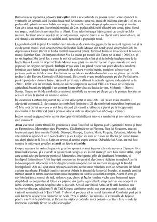 Românii au o legendă a jidovilor (urieșilor, fără a se confunda cu jidovii cazari) care spune că în
vremurile de demult, aici locuiau două rase de oameni; una mai mică de înălțime cam de 1,60 m, cu
pielea albă, părul castaniu închis sau negru, fața ovală, nasul drept și sprîncenele lungi și arcuite.
Cea de-a doua rasă era foarte înaltă trecînd de 2 m. pielea albă, ochi albaștri sau verzi, părul blond
sau roșcat, ondulat și care erau foarte blînzi. Ei au adus întreaga înțelepciune cerească vechilor
români, dar fiind uneori necăjiți de ceilalți oameni, o parte dintre ei au plecat către soare-răsare, iar
cei rămași s-au amestecat cu cealaltă rasă, rezultînd o populație nouă.
Legenda născută în jurul Carpaților care amintește de existența giganților în această regiune dar și la
est de acești munți, este descoperirea civilizației Takla Makan din nord-vestul deșertului Gobi în
depresiunea Tarim (tărîm în limba română înseamnă ținut). Tărîmul Tarim se învecinează la nord cu
munții Kumlun Șan. Un împărat chinez Mu i-a atacat pe tocarii din Tarim pe la anul 1000 î.e.n. și
tot un împărat Mu de-al lor, a venit la noi să vadă muntele sfînt și să ia bob de înțelepciune de la
Împărăteasa Lumii. În deșertul Takla Makan s-au găsit mai multe zeci de trupuri uscate ale unei
populații de origine europeană; bărbații aveau cam 2 m, părul roșcat sau șaten deschis, unul era
îmbrăcat cu o haină lungă pînă la genunchi de culoare vișiniu închis, pantaloni albaștri iar în
picioare purta un fel de cizme. Era încins cu un brîu cu modele deosebite care se găsesc pe vechile
țesăturile din Europa Centrală şi Răsăriteană. Şi cizmele aveau modele cusute pe ele. Pe față avea
pusă o pînză de culoarea hainei. Această civilizație a dăinuit în actuala regiune a deșertului pe la
2500 – 1700 î.e.n iar ultimele rămășite au rezistat pînă în secolul Vlll î.e.n. Era o civilizație cu
agricultură bazată pe irigații și un comerț foarte dezvoltat cu India de vest, Mohenjo – Daro și
Sumer. Țineau un fel de evidență cu ajutorul unor bile cu semne pe ele pe care le puneau în vase iar
acestea aveau la rîndul lor anumite semne.
În localitatea Gorban din județul Iași a fost descoperit în anul 2001 un vas ce avea înăuntru o
adevărată comoară; 21 de statuete cu simboluri feminine şi 21 de simboluri masculine împreună cu
42 bile mici de lut ars ceea ce mă face să cred că această civilizație a plecat pe la începuturile
mileniului lll tot către est pînă a prins-o istoria unde au descoperit-o arheologii chinezi.
Încă o ramură a giganților/uriașilor descoperită în falsificata istorie a românilor și interzisă acestora
să o cunoască!
Atlas este unul dintre titanii din generația a doua fiind fiul lui Iapetus și al Clymenei/Themis și frate
cu Epimetheus, Menoetius și cu Prometeu. Căsătorindu-se cu Pleione, fiica lui Oceanos, au avut
împreună șapte fete numite Pleiade: Sterope, Merope, Electra, Maia, Taygeta, Celaione, Alcione. În
alte mituri se spune că ar fi fost căsătorit și cu Calipso cu care ar fi avut un flăcău pe nume Auson
sau după altele ar fi fost și Latin ca urmaș al acestui cuplu ceresc. Odraslele lui Atlas, au mai fost
numite în mitologia grecilor, atlanți iar fetele atlantide.
Despre nașterea lui Atlas, legendele grecilor spun că titanul Iapetus a luat de nevasta Clymene fiica
titanului Oceanos, şi a avut de la ea un băiat curajos și cu inimă mare pe care l-au numit Atlas, după
care a mai adus pe lume pe gloriosul Menoetius, inteligentul plin de șiretlicuri Prometeu, şi
înțeleptul Epimetheus. Unii lingviști moderni au încercat să descopere rădăcina numelui Atlas în
indo-europeană, născocire atît de dragă culturii europene dar nu au reușit să ajungă la fundul
înțelepciunii. Am să-i ajut eu să priceapă adevărul acolo unde minciuna este de nepătruns iar falsul
a ajuns sacralitate. Fiindcă titanii și-au avut obîrșia în ținutul de la nordul Istrului, și numele eroului
trebuie căutat în limba acestui neam încă inexistent în istoria și cultura Europei. Avem în eme-gi
cuvîntul ad/at cu sensul de tată, strămoș, cer, cîntec și laz în româna veche care înseamnă teren
despădurit recent pentru al folosit ca pășune sau pentru agricultură; cîmp cultivat sau acoperit cu
iarbă; curătură, pămînt desțelenit dar și las: alb. Sensul cuvîntului Atlas, ar fi tatăl luminos sau
scoborîtor din cer, adică un fel de Tată Ceresc dar foarte vechi, așa cum erau toși titanii; sau altă
variantă semantică ari fi Țara Sfîntă. Trebuie să precizez că actualul teritoriu al României pînă pe la
anii 1870 era acoperit în proporție de peste 75% cu păduri, iar românii în vremurile de bejenie
pentru a se feri de prădători, își făceau în mijlocul codrului mici poieni – curături, laze – unde își
întemeiau așezările ferite de ochii curioșilor.
 