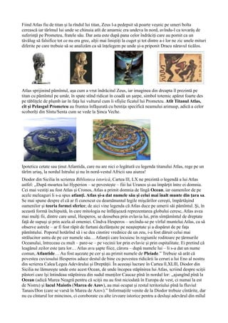 Fiind Atlas fiu de titan și la rîndul lui titan, Zeus l-a pedepsit să poarte veșnic pe umeri bolta
cerească iar tărîmul lui unde se chinuia atît de amarnic era undeva în nord, avîndu-l ca tovarăș de
suferință pe Prometeu, fratele său. Dar asta este după pana celor îndrăciți care au pornit ca un
tăvălug să falsifice tot ce nu era grec, alții mai liniștiți la cuget și tot dintre a-i lor ne zic unele mituri
diferite pe care trebuie să se analizăm ca să înțelegem pe unde și-a priponit Dracu năravul ticălos.
Atlas sprijinind pămîntul, așa cum a vrut îndrăcitul Zeus, iar imaginea din dreapta îl prezintă pe
titan cu pămîntul pe umăr, în spate stînd ridicat în coadă un șarpe, simbol totemic apărut foarte des
pe tăblițele de plumb iar în fața lui vulturul cum îi sfîșîie ficatul lui Prometeu. Atît Titanul Atlas,
cît și Pelasgul Prometeu au fruntea înfășurată cu bentița specifică neamului arimasp, adică a celor
scoborîți din Sîntu/Senta cum se vede la Șinca Veche.
Ipotetica cetate sau ținut Atlantida, care nu are nici o legătură cu legenda titanului Atlas, rege pe un
tărîm uriaș, la nordul Istrului și nu în nord-vestul Africii sau aiurea!
Diodor din Sicilia în scrierea Biblioteca istorică, Cartea lll, LX ne prezintă o legendă a lui Atlas
astfel: ,,După moartea lui Hyperion – se povesteşte – fiii lui Uranos şi-au împărţit între ei domnia.
Cei mai vestiţi au fost Atlas şi Cronos, Atlas a primit domnia de lîngă Ocean, iar oamenilor de pe
acele meleaguri li s-a spus atlanţi. Atlas şi-a dat numele său şi celui mai înalt munte din ţara sa.
Se mai spune despre el că ar fi cunoscut cu deamănuntul legile mişcărilor cereşti, împărtăşind
oamenilor şi teoria formei sferice; de aici vine legenda că Atlas duce pe umerii săi pămîntul. Şi, în
această formă închipuită, în care mitologia ne înfăţişează reprezentarea globului ceresc, Atlas avea
mai mulţi fii, dintre care unul, Hesperos, se deosebea prin evlavia lui, prin sîmţămîntul de dreptate
faţă de supuşi şi prin acela al omeniei. Cîndva Hesperos – urcîndu-se pe vîrful muntelui Atlas, ca să
observe astrele – ar fi fost răpit de furtuni dezlănţuite pe neaşteptate şi a dispărut de pe faţa
pămîntului. Poporul hotărînd să i se dea cinstire vrednice de un zeu, i-a fost dăruit celui mai
strălucitor astru de pe cer numele său… Atlanții care locuiesc în regiunile roditoare pe țărmurile
Oceanului, întreceau cu mult – pare-se – pe vecinii lor prin evlavie și prin ospitalitate. Ei pretind că
leagănul zeilor este țara lor… Atlas avu şapte fiice, cărora – după numele lui – li s-a dat un nume
comun, Atlantide… Au fost aşezate pe cer şi au primit numele de Pleiade.” Trebuie să arăt că
povestea cuviosului Hesperos aduce destul de bine cu povestea ridicării la ceruri a lui Eno al nostru
din scrierea Calea/Legea Adevărului și Dreptății. În aceeași lucrare în Cartea ll,XLlll, Diodor din
Sicilia ne lămurește unde este acest Ocean, de unde începea stăpînirea lui Atlas, scriind despre sciţii
păstori care își întindeau stăpînirea din sudul munţilor Caucaz pînă în nordul lor: ,,ajungînd pînă la
Ocean (adică Marea Neagră pentru că sciţii nu au fost niciodată în Europa de vest, ci numai la est
de Nistru) şi lacul Maiotis (Marea de Azov), au mai ocupat şi restul teritoriului pînă la fluviul
Tanais/Don (care se varsă în Marea de Azov).” Informațiile venite de la Diodor trebuie cîntărite, dar
nu cu cîntarul lor mincinos, ci coroborate cu alte izvoare istorice pentru a desluşi adevărul din mîlul
 