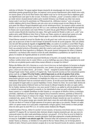 otrăvitor al falsului. Ne spune jupînul despre ţinuturile de miazănoapte ale Asiei care îşi avea în
antichitate graniţa geografică pe Don, iar poporul vecin acestor hiperboreeni către răsărit erau sciţii,
ori istoria spune că la est de Don/Tanais erau stăpîni sciţii iar la vest de acest fluviu stăpîneau geţii
sau hiperboreeni cum apar în alte izvoare. Folosirea cuvîntului ,,ocean” şi numele celţilor i-a făcut
pe mulţi istorici să pună ţinutul undeva prin insulele britanice sau Irlanda sau chiar mai aiurea
numai unde îi era locul în antichitate nu! Plăsmuitorul de ,,biblioteci istorice” scrie că neamul
sciților stăpînea pînă la lacul Maiotis care ştie orice om cu mintea acasă că este Marea de Azov,
acea parte din Marea Neagră despărţită spre est de strîmtoarea Kerci. Iar neamul celţilor amintit de
Diodor ce şi-a ticluit plăsmuire prin anii 40 î.e.n. este confirmat de tăbliţa de plumb 46 descoperită
la Sinaia care ne povestește cum mato Orilieo l-a penit rău pe galul Monsiro Dimpo după ce i-a
cucerit cetatea făcută din trunchiuri de copac. Deci galii numiți de Diodor și alții ca el ,,celți” erau
undeva prin sudul Moldovei între Siret şi Nistru sau Nipru, pentru că vajnicul get spune că a dat
bărci oştenilor săi pentru a trece înapoi fiindcă apele s-au umflat rău datorită dezgheţului.
Vîntul Boreas amintit în textul lui Diodor dar şi la alţi greci mai vechi care au scris despre sciţi sau
geţi, toţi au precizat că bate în estul Europei în ţinuturile locuite de aceste popoare. Din cele arătate
este dovedit fără putință de tăgadă că regatul lui Atlas, era undeva la nordul și vestul Mării Negre,
iar în sud se învecina cu Tracia cum precizează Platon în scrierea Republica, adică teritoriul vechii
Getii sau actualul teritoriu al României, părți din vestul și sud-vestul Ucrainei, Ungaria, țările care
au făcut parte din fosta Iugoslavie și Bulgaria. Din aceste ţinuturi înnegurate de uitare şi răutatea
oamenilor, s-au bulucit către miază-zi roiuri de urdii zburdalnice şi prădalnice iar isprăvile lor se
găsesc în mulţimi de legende păstrate în scrierile anticilor.
Herodot scrie în Istorii păstrînd caracterul falsificator al lucrării, că muntele Atlas despre care
vorbesc vechile mituri este în vestul Africii, ca să ne îmbîrlige așa cum a făcut-o spunînd că la nord
de Istru era un pămînt pustiu unde trăiau numai albinele și scumpii lor trîntori!
Philon din Biblos (64-141), fenician ce a scris Istorii feniciene ne lasă mărturie în lucrarea sa despre
alte fapte petrecute tot în acest ținut miraculos, care, pentru că nu putea fi înghițit de plăsmuitorii
greci, a fost scos în afara istorie. ,,Şi Cronos – Amon – mergînd în ţinutul dinspre miazăzi, a dat
întregul Egipt zeului Taaut, pentru a fi regatul său. Toate lucrurile acestea au fost consemnate pentru
prima oară de cei Şapte Fii ai lui Sedek, cabirii împreună cu cel de-al optulea frate al lor,
Asclepios, după porunca zeului Taaut”. Să ne dumirim după mintea noastră dar spălînd de mizeria
minciunilor grecești aceste informații; în împărăția lui Atlas era o civilizație uluitoare, cînd neamul
îndrăciților falsificatori încă nu scoseseră nasul în istorie. Și tot din acest ținut fabulos, a plecat către
sud, ajungînd în Egipt unde și-a așezat împărăția, Cronos, fratele lui Atlas. Iar aceste fapte demne de
ținut minte chiar pentru Ziditorul lumii au fost trecute la răbojul timpului de către cei șapte cabiri,
fiii lui Sedek, înaintea lui Hesiod cu vreo zece secole! Cînd ei s-au spălat la ochi de propriile urdori
și văzînd că lumea este aranjată la rosturile ei, lor rămînîndu-le doar un umil colțișor întunecat,
atunci numai ce i-a năpădit damblaua invidiei deșarte și s-au apucat să falsifice istoria și mitologia
celorlalți, cățărîndu-se ca nebunii drept singurul moț al neamului omenesc, punîndu-și falusul lui
Hercules simbol religios în mîrșava lor religie. Textul care sigur păstrează informații foarte vechi în
conţinutul său, spune că Thot – Taaut a mers în ţinuturile dinspre miazăzi pe care le-a primit ca
regat al său. Ori nu putea merge spre miazăzi decît dacă venea din nord adică dinspre miazănoapte.
Cei din est dacă ar fi intrat în Egipt spuneau că au purces spre apus şi nu miazăzi. Despre cei șapte
cabiri voi spune numai că ei erau parte componentă a religiei geților, fiind cinstiți cu mare pompă
chiar de către greci la anul 492 î.e.n. în vechea cetate Andania din Megara.
Iudeul Josephus Flavius, trăitor în secolul l al erei noastre, în lucrarea Antichități iudaice, Cartea l,
capitolul Vl, pagina 40, ne transmite date uluitoare despre originea neamului get, dar așa cum era
cunoscută atunci de către toată antichitatea inclusiv cea greacă! ,,Fiii lui Noe au avut la rîndul lor
feciori care le-au cinstit memoria, numele părinților fiind date popoarelor oriunde pămînturile le
revenea lor. Lui Iafet i s-au născut șapte fiii. Teritoriul aflat sub ocîrmuirea lor începea de la
munții Taurus și Amasus, se întindea în Asia pînă la fluvius Tanais (Don), iar în Europa pînă în
Gadira (Cadiz). Întrucît aceste ținuturi ocupate de ei nu mai fuseseră locuite de oameni, numele lor
 