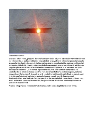 Cine sunt Autorii?
Deci cine a fost acest „grup mic de Americani care cauta o Epoca a Ratiunii”? Desi identitatea
lor este secreta, le-au lasat initiatilor cateva indicii spuse, absolut orientate spre natura oculta
a grupului lor. Pentru inceput, textul de mai sus poarta inconfundabila marca a ocultismului
occidental. (Alinierile ceresti a pietrelor simbolizeaza nevoia pentru umanitate de a fi dreapta
cu principiile Externe care se manifesta in natura noastra proprie, si in universul din jurul
nostru) si la dualitate („Noi suntem agentia majora prin care calitatile bune si rele ale
spiritului devin actori in lumea noastra. Fara noi ar exista foarte putina dragoste, mila sau
compasiune. Dar, putem fi si agenti ai urii, cruzimii si indiferentei reci). Cred ca numai acest
text ofera suficiente dovezi pentru a concluziona ca autorii sunt fie Francmasoni,
Rosicrucienii ori alta Societate Secreta ermetica. Dar exista indicii chiar si mai evidente care
arata inclinatiile ezoterice ale autorilor, incepand cu R.C Christian, omul misterios care a
comandat monumentul.
Aceasta este povestea comandarii Ghidului de piatra spusa de ghidul manual oficial.
 