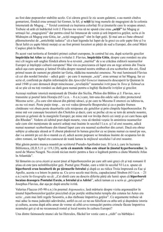 au fost date popoarelor stabilite acolo. Cei cărora grecii le zic acum galateni, s-au numit cîndva
gomarieni, fiindcă erau urmașii lui Gomer, la fel, și sciții își trag numele de magogieni de la colonia
întemeiată de Magog…” Textul continuă cu înșirarea celorlați fii și ținuturile care le ocupau atunci.
Trebuie să arăt că îndrăcitul ivrit J. Flavius nu vrea să ne spună cine erau ,,sciții” lui Magog și
urmașii lui ,,magogienii” dar pentru cinul lui întunecat de venin și ură împotriva geților, scriu ei în
Midrașim că Magog este Gitia, iar ,,sciții magogieni” sînt în fapt geții. Și mai am a-i bate obrazul
plăsmuitorului de ,,antichități iudaice” că a luat legenda lui Iapet de la greci cu cele șapte fete și l-a
făcut Iafet cu șapte băieți moțați ce au fost primii locuitori ai părții de sud a Europei, din estul Mării
Caspice pînă în Iberia.
Pe acest vast teritoriu al formării primei culturi europene, în centrul lui era, după scrierile grecilor
împărăția lui Atlas iar după cea a ivritului J. Flavius, împărăția Gitia, despre care românii nu știu
nici cît negru sub unghie fiindcă altora le-a revenit ,,meritul” de a se crăcăna ziditorii neamurilor
Europei și înțelepții culturii europene! Mai vin cu precizarea că Iapet era un rege arimin din Tracia
adică așa cum spunea și latinul Ovidiu despre neamul nostru străbun că era scoborîtor din zei, fiind
primul neam de oameni pe pămînt iar Getia, rădăcina neamului omenesc. Ne mai luminează Flavius
că cei din nordul Istrului – adică geții – pe care îi numește ,,sciți”, erau urmași ai lui Magog. Iar ce
scrie el, confirmă pe deplin informațiile din Apocriful Genezei manuscris descoperit la Qumran în
anul 1948 și care demască drept mincinoase ,,revelațiile” neamului ivrit puse în Tora și Talmud ca
să se știe că nu toți românii au dată gura numai pentru a înghiți făcăturile ivriților și grecilor.
Aceeași realitate istorică menționată de Diodor din Sicilia, Philon din Biblos și J. Flavius, ne-o
transmite și poetul latin Horaţiu (65 î.e.n. – 8 e.n.) care, într-una din odele sale către protectorul
Mecena scrie: ,,Eu care sînt născut din părinţi săraci, şi pe care tu Mecena îl onorezi cu iubirea ta,
eu nu voi muri. Peste puţin timp… eu voi vedea ţărmurile Bosporului şi ca o pasăre frumos
cîntătoare voi zbura peste deşerturile cele nisipoase ale getulilor şi prin cîmpiile hiperboreenilor. Pe
mine mă vor cunoaşte locuitorii din Cholchis şi dacii, care se prefac că nu se tem de armele noastre,
precum şi gelonii de la marginile Europei; pe mine mă vor învăţa iberii cei isteţi şi cei care beau apă
din Rhodan”. Vedem că iubitul poet după moarte, vrea să rămînă veșnic în amintirea neamurilor
sale cum sînt menționate de autorii arătați mai înainte în secolul l î.e.n. și l al erei noastre, adică
numai neamuri scoborîtoare din titanul Iapet care era neamul scoborîtor din ceruri. Dacă era obraz
subţire şi educaţie aleasă ar fi zburat păsăroiul în lumea grecilor ce se ţineau numai cu nasul pe sus,
dar i-a amintit pe cei de-o mamă cu el, adică aceste popoare se înrudeau înainte de ocuparea lor de
către romani, iar faptul era cunoscut de toată lumea la mijlocul secolului l al erei noastre.
Mai găsim pentru munca noastră pe scriitorul Pseudo-Apollodor (sec. ll î.e.n.), care în lucrarea
Biblioteca, (II,II.5,11 şi 119,120), scrie că muntele Atlas este situat în ținutul hyperboreenilor, la
nord de Marea Neagră. Nu există niciun motiv pentru a face o legătură pentru a căuta Muntele Atlas
în Atlantida”.
Să lămurim cu ceva ziceri și acest ținut al hiperboreenilor pe care atît unii greci cît și toți romanii îl
știau că este țara neîmblînziților geți. Poetul grec Pindar, care a trăit în secolul Vl î.e.n. spune că
hiperboreii erau locuitorii de pe ţărmurile Istrului şi după ce au ridica Troia împreună cu Eac şi
Apollo, acesta s-a întors în patria sa. Cu ceva secole mai tîrziu, capadocianul Strabon (63 î.e.n. – 21
e.n.) scrie în Geografia sa că: ,,Cei dintîi care au descris diferite părţi ale lumii spun că hiperboreii
locuiau deasupra Pontului Euxin, a Istrului şi a Adriei”, adică taman ce a scris și ,,priceputul”
Josephus Flavius, dar așa pe după ureche ivrită.
Valerius Flaccus (45-90 e.n.) în poemul Argonautice, lasă mărturie despre vizita argonauţilor în
ţinutul hiperboreenilor/geţilor precizînd că pe porţile strălucitului templu din cetatea lui Aetes era
scris: ,,cum mai întîi regele Sesostris, a dus războaie împotriva geţilor”. Ce argumente trebuie să
mai aduc la masa judecății adevărului, astfel ca cei ce ne-au falsificat cu atîta ură și dușmănie istoria
și cultura, acuma după atîta amar de vreme să aibă ceva remușcări pentru crimele făcute împotriva
neamului get și să ne recunoască rostul și locul nostru în cultura Europei?
Una dintre faimoasele munci ale lui Hercules, flăcăul lor vestic care a ,,zidit” cu bărbăția-i
 