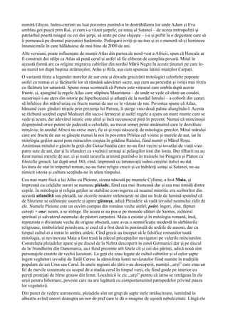 numită Glicon. Iudeo-cretinii au luat povestea punînd-o în destrăbălarea lor unde Adam și Eva
umblau goi pușcă prin Rai, și cum i-a văzut șarpele, ca sutaș al Satanei – de aceea mitropoliții și
patriarhul poartă toiagul cu cei doi șerpi, să arate pe cine slujește – i-a și poftit la o degustare care să
îi pornească pe drumul pierzaniei hedoniste. Potlogarii ivriți și-au tras și ei o menoră să-și lumineze
întunecimile în care hălăduiesc de mai bine de 2000 de ani.
Alte versiuni, poate influențate de munții Atlas din partea de nord-vest a Africii, spun că Hercule ar
fi construit doi stîlpi ca Atlas să pună cerul și astfel să fie eliberat de cumplita povară. Mitul în
această formă are ca origine migrarea cabirilor din nordul Mării Negre în aceste ținuturi pe care le-
au numit tot după baștina strămoșilor, Atlas și Rifa, așa cum spuneau latinii munților Carpați.
O variantă tîrzie a legendei merelor de aur este și dovada grecizării mitologiei celorlalte popoare
astfel ca numai ei și făcăturile lor să rămână adevăruri sacre, așa cum au procedat și ivriții mai tîrziu
cu făcătura lor satanistă. Spune noua scorneală că Perseu este viteazul care umbla după aceste
frunte, și, ajungînd la regele Atlas care stăpînea Mauritania – de unde se vede că dintr-un condei,
meseriașii i-au șters din istorie pe hiperboreenii și atlanții de la nordul Istrului – a coborît din ceruri
să înfulece din mărul uriaș cu fructe numai de aur ce le văzuse de sus. Povestea spune că Atlas,
bănuind ceav gînduri mișele prin prezența lui Perseu, îi șterge vreo două palme alungîndu-l. Acesta
se răzbună scoțînd capul Meduzei din sacu-i fermecat și astfel regele a ajuns un mare munte cum se
vede și acum, dar adevărul istoric este altul și încă necunoscut pînă în prezent. Numai că mincinoșii
disprețuind orice putere de judecată a celorlalți, au trecut semeț peste amănuntul care le dezvăluie
mîrșăvia; în nordul Africii nu cresc meri, fie ei și roșii născociți de mitologia grecilor. Mitul mărului
care are fructe de aur se găsește numai la noi în povestea Prîslea cel voinic și merele de aur, iar în
mitologia geților acest pom miraculos creștea în grădina Raiului, fiind numit și Mărul Roșu.
Amintirea mitului o găsim la goții din Gotia-Suedia care ne-au fost vecini și tovarăși de viață vreo
patru sute de ani, dar și la irlandezi ca vrednici urmași ai pelasgilor ioni din Ionia. Dar tîlharii nu au
furat numai merele de aur, ci și toată teozofia arimină punînd-o în traistele lui Pitagora și Platon ca
filozofie greacă. Iar după anul 380, cînd, împreună cu întunecații iudeo-creștini italici au dat
lovitura de stat în imperiul roman, ne-au furat religia crucii și ca îndrăciți sutași ai Satanei, ne-au
nimicit istoria și cultura scoțîndu-ne în afara timpului.
Cea mai mare fiică a lui Atlas cu Pleione, sirena născută pe muntele Cyllene, a fost Maia, și
împreună cu celelalte surori se numeau pleiade, fiind cea mai frumoasă dar și cea mai timidă dintre
copile. În mitologia și religia geților se stabilise convingerea că neamul mioritic era scoborîtor din
această atlandită sau pleiadă, iar zicerile noastre strămoșești ne dau un licăr de lumină spunînd că
de Sînziene se odihnește soarele și apare găinușa, adică Pleiadele să vadă izvodul neamului zidit de
ele. Numele Pleione este un cuvînt compus din româna veche astfel; polei: îngeri, zîne, făpturi
cerești + one: neam, a se strînge. De aceea ei au pus-o pe monede alături de Sarmis, ziditorul
spiritual și salvatorul neamului de păstori carpatini. Maia a existat și în mitologia romană, însă,
reprezinta o divinitate veche de origine obscură, care avea o semnificație modestă în sărbătorile
religioase, simbolizînd primăvara, și cred că a fost dusă în peninsulă de urdiile de ausoni, dar cu
timpul cultul ei a intrat în umbra uitării. Cînd grecii au început să le falsifice romanilor toată
mitologia, și nevinovata Maia a fost trasă la edecul pricepuților navigatori pe valurile minciunilor.
Constelația pleiadelor apare și pe discul de la Nebra descoperit în estul Germaniei dar și pe discul
de la Trundholm din Danemarca, aici fiind prezente atît fetele cît și cei doi părinți, adică nouă sînt
personajele cinstite de vechii locuitori. La geți ele erau legate de cultul cabirilor și al celor șapte
îngeri veghetori izvodiți de Tatăl Ceresc la zămislirea lumii nevăzutelor fiind numite în tradițiile
populare de azi Ursa sau Carul. În unele regiuni ale țării s-au descoperit, numiții ,,urși” care erau un
fel de movile construite cu scopul de a studia cerul în timpul verii, ele fiind goale pe interior cu
pereți protejați de bîrne groase din lemn. Localnicii le zic ,,urși” pentru că iarna se retrăgeau în ele
urșii pentru hibernare, poveste care nu are legătură cu comportamentul patrupedelor privind pauza
lor vegetativă.
Din punct de vedere astronomic, pleiadele sînt un grup de șapte stele strălucitoare, luminînd în
albastru avînd uneori deasupra un nor de praf care le dă o imagine de ușoară nebulozitate. Lîngă ele
 