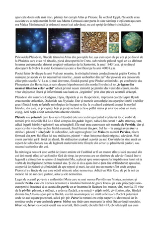 apar cele două stele mai mici, părinții lor cerești Atlas și Pleione. În vechiul Egipt, Pleiadele erau
asociate cu o zeiță numită Neith sau Mama Cerească care purta în sine sămînța vieții cam așa cum
era Maica Pămîntească la strămoșii noștri cei adevărați, nu cei spoiți de tîrîturi și trădători.
Peleiadele/Pleiadele, fătucile titanului Atlas din poveștile lor, așa cum apar ele pe cer și pe discul de
la Phaistos care avea rol ritualic, piesă descoperită în Creta, sub ruinele palatul regal ce s-a dărîmat
în urma cutremurului datorat erupției vulcanice de la Santorini, la anul 1645 î.e.n. și pe discul
descoperit la Nebra în estul Germaniei și care a fost făcut pe la anii 4000 î.e.n.
Poetul latin Ovidiu pe la anii 9 al erei noastre, în răvășelul trimis conducătorului geților Cotiso, îl
numește pe acesta cu tot neamul lui mioritic ,,neam scoborîtor din zei” dar poveste era cunoscută
chiar prin secolul Vl î.e.n. și mai devreme, fiindcă poetul grec Pindar amintindu-l pe confratele său
Pherenicos din Heracleea, a scris despre hiperboreenii din nordul Istrului că se ,,trăgeau din
neamul titanilor celor vechi” adică primul neam zămislit pe pămînt dar venit din ceruri, nu din
vreo vînjoșenie liberă și înfierbîntată sau luată ca ,,legămînt” prin cine știe ce scorneli drăcești.
Pleiadele sînt surori cu Calypso, Hyas, Hyadele și cu Hesperidele, împreună cu cele șapte Hyade
erau numite Atlantide, Dodonide sau Nysiade. Dar și numele constelației nu aparține limbii vechilor
greci fiindcă toate referirile mitologice de început se fac la o cultură existentă atunci în nordul
Istrului, din care, ei pricepuții hoți și pirați au luat ce le-a poftit inima și asta le-a adus un mare
cîștig, deci hoția a fost considerată afacere cinstită.
Pleiade sau peleiade cum le-a scris Herodot este un cuvînt aparținînd vechiului lexic vorbit de
români prin mileniile ll-l î.e.n fiind compus din polei: îngeri, năluci din ceruri + ade: strămoș, tată,
adică îngerii bătrîni/veghetorii sau arhangheli. Ele mai erau cunoscute sub numele de Perside, dar și
acest cuvînt vine din vechea limbă rumună, fiind format din per: fiul lui – în emegi avem ber: a
străluci, păstori + side/șede: în subordine, sub supraveghere; iar Maia era numită Persica, zicere
formată din per: fiul/fiica lui sau strălucire, păstori + sica: întocmai după original, adevărat. Mai
avem cuvîntul șică: foiță de alamă, fir strălucitor și șicui: a polei cu aur. Cuvintele în sine arată un
raport de subordonare sau de legătură maternală între ființele din ceruri și pămîntenii păstori, sau
neamul scoborîtor din zei.
În mitologia noastră este vorbă de ținere aminte că Ceahlăul ar fi un munte sfînt și aici era unul din
cei doi munți sfinți ai vechimilor fără de timp, iar povestea are un sîmbure de adevăr fiindcă într-o
legendă a chinezilor se spune că împăratul Mu, a plecat spre soare-apune la împărăteasa lumii să ia
vorbă de înțelepciune pentru neamul său. Și zic ei că a ajuns într-o țară din străfundurile apusului,
acoperită de păduri și și brăzdată de ape repezi și mari, iar aici era un munte sfînt unde creștea
Piersicul cu fructe de aur care odată mîncate aduc nemurirea. Adică un Măr Roșu de pe la noi cu
merele lui de aur care gustate, aduc și ele nemurirea.
Legat de această poveste a antlantidei Maia care se mai numea Persida sau Persica, amintesc și
numele Perke care era vechea denumire a îinutului botezat de greci Tracia, pe care pricepuții indo-
europeniști încearcă să o scoată din per(k) ce ar însemna în făcătura lor, munte, vîrf, movilă. El vine
de la pir/bir: păstori, a străluci, a arde cu flacără, a se mișcă + ci/gi: nobil, civilizator, ales, fiindcă
rîmînii din Albania spun pir la flacără, cuvînt onomatopeic ce imită arderea cu flacără puternică
unde se aud ușoare pocnituri, adică pir, pir. Parce la romani era zeița nașterii și destinului iar în
româna veche avem cuvîntele perce: bărbat sau tînăr care muncește la stînă fără atribuții speciale;
bîrce: oi; berce: cu coadă scurtă sau scurtată, fără coadă; căciulă fără vîrf, căciulă teșită așa cum
 