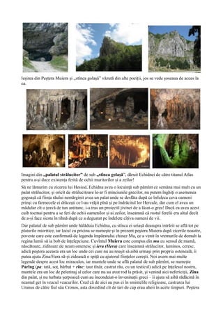 Ieșirea din Peștera Muiera și ,,stînca golașă” văzută din alte poziții, jos se vede șoseaua de acces la
ea.
Imagini din ,,palatul strălucitor” de sub ,,stînca golașă”, dăruit Echidnei de către titanul Atlas
pentru a-și duce existența ferită de ochii muritorilor și a zeilor!
Să ne lămurim cu zicerea lui Hesiod, Echidna avea o locuință sub pămînt ce semăna mai mult cu un
palat strălucitor, și oricît de strălucitoare le-ar fi minciunile grecilor, nu putem înghiți o asemenea
gogoașă că ființa răului nemărginit avea un palat unde se desfăta după ce înfuleca ceva oameni
prinși cu farmecele ei drăcești ce l-au vrăjit pînă și pe îndrăcitul lor Hercule, dar cum el avea un
mădular cît o țeavă de tun antitanc, i-a tras un proiectil jivinei de a lăsat-o grea! Dacă ea avea acest
cuib tocmai pentru a se feri de ochii oamenilor și ai zeilor, înseamnă că rostul ferelii era altul decît
de a-și face siesta în tihnă după ce a degustat pe îndelete cîțiva oameni de vii.
Dar palatul de sub pămînt unde hălăduia Echidna, cu stînca ei uriașă deasupra intrării se află tot pe
plaiurile mioritice, iar locul cu pricina se numește și în prezent peștera Muiera după zicerile noastre,
poveste care este confirmată de legenda împăratului chinez Mu, ce a venit în vremurile de demult la
regina lumii să ia bob de înțelepciune. Cuvîntul Muiera este compus din mu cu sensul de mamă,
născătoare, ziditoare de neam omenesc și iera (Hera) care înseamnă strălucitor, luminos, ceresc,
adică peștera aceasta era un loc unde cei care nu au reușit să aibă urmași prin propria osteneală, îi
putea ajuta Zina/Hera să-și zidească o spiță cu ajutorul ființelor cerești. Noi avem mai multe
legende despre acest loc miraculos, iar muntele unde se află palatul de sub pămînt, se numește
Parîng (pa: tată, soț, bărbat + rînc: taur tînăr, castrat rău, cu un testicul) adică pe înțelesul nostru,
muntele era un loc de pelerinaj al celor care nu au avut rod la prăsit, și venind aici nefericiții, Zîna
din palat, și nu turbata șerpoaică cum au încondeiat-o înveninații greci – îi ajuta să aibă rădăcină în
neamul get în veacul veacurilor. Cred că de aici au pus ei în smintelile religioase, castrarea lui
Uranus de către fiul său Cronos, asta dovedind cît de tari de cap erau aheii în acele timpuri. Peștera
 