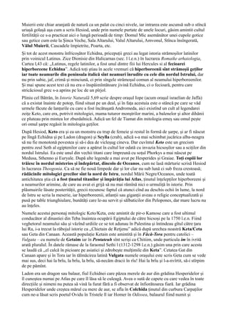 Muierii este chiar aranjată de natură ca un palat cu cinci nivele, iar intrarea este ascunsă sub o stîncă
uriașă golașă așa cum a scris Hesiod, unde prin numele purtate de unele locuri, găsim amintit cultul
fertilității ce s-a practicat aici o lungă perioadă de timp: Domul Mic asemănător unei cupole gotice
sau getice cum este la Șinca Veche, Sala Altarului, Valul Altarului, Amvonul, Stînca însîngerată,
Vălul Muierii, Cascadele împietrite, Poarta, etc.
Și tot de acest monstru înfricoșător Echidna, pricepuții greci au legat istoria strămoșilor latinilor
prin voinicul Latinus. Zice Dionisie din Halicarnas (sec. l î.e.n.) în lucrarea Romaike arhaiologia,
Cartea l,43 că: ,,Latinus, regele latinilor, a fost unul dintre fiii lui Hercules si al fecioarei
hiperboreene Echidna”. Adică toți știau în acele vremuri că hiperboreenii sînt strămoșii geților
iar toate neamurile din peninsula italică sînt neamuri înrudite cu cele din nordul Istrului, dar
nu prin sabie, jaf, crimă și minciună, ci prin sîngele strămoșul comun al neamului hiperboreenilor.
Și mai spune acest text că nu era o înspăimîntătoare jivină Echidna, ci o fecioară, pentru care
stricăciosul grec s-a aprins pe loc de un pîrjol.
Pliniu cel Bătrân, în Istorie Naturală 5,69 scrie despre orașul Iope (acum oraşul israelian de Jaffa)
că a existat înainte de potop, fiind situat pe un deal, şi în faţa acestuia este o stâncă pe care se văd
urmele făcute de lanțurile cu care a fost încătuşată Andromeda, aici existînd un cult al legendarei
zeițe Keto, care era, potrivit mitologiei, mama tuturor monștrilor marini, a balenelor și altor dihănii
ce pluteau prin mintea lor zburdalnică. Adică un fel de Tiamat din mitologia emeș sau omul pește
ori omul șarpe regăsit în mitologia geților.
După Hesiod, Keto era și ea un monstru cu trup de femeie și restul în formă de șarpe, și ar fi născut
pe lîngă Echidna și pe Ladon (dragon) și Scylla (crab), adică s-a mai schimbat jucărica alba-neagra
să nu fie monotonă povestea și să-i dea de vicleșug cineva. Dar cuvîntul Keto este un grecism
pentru zeul Seth al egiptenilor care a apărut în cultul lor odată cu invazia hicsoșilor sau a sciților din
nordul Istrului. Ea este unul din vechii titani care împreună cu soțul Phorkys a mai născut pe
Medusa, Sthenno și Euryale. După alte legende a mai avut pe Hesperides și Graiae. Toți copiii lor
trăiesc în nordul misterios și îndepărtat, dincolo de Oceanos, cum ne lasă mărturie scrisă Hesiod
în lucrarea Theogonia. Ca să ne fie nouă limpede dar și lor clar nu sub lună ci sub freza crestoasă;
rădăcinile mitologiei grecilor sînt la nord de Istru, nordul Mării Negre/Oceanos, unde toată
antichitatea știa că a fost ținutul titanilor și împărăția lui Atlas, ținutul înțelepților hiperboreeni și
a neamurilor arimine, de care au avut ei grijă să nu mai rămînă nici o urmuliță în istorie. Prin
plăsmuirile lăsate posterității, grecii recunosc faptul că atunci cînd au deschis ochii în lume, la nord
de Istru se scria la meserie, iar hiperboreenii, atlanții sau giganții aveau o religie conceptualizată și
pusă pe table triunghiulare, bunătăți care le-au servit și sălbaticilor din Pelopones, dar mare lucru nu
au înțeles.
Numele acestui personaj mitologic Keto/Keta, este amintit de pir-o Kamose care a fost ultimul
conducător al dinastiei din Teba înaintea ocupării Egiptului de către hicsoși pe la 1750 î.e.n. Fiind
veghetorul neamului său și văzînd urdiile ce se tot adunau în Palestina și întindeau gîtul către țara
lui Ra, i-a trecut la răbojul istorie ca ,,Chietain de Retjenu” adică după urechea noastră Keta/Ceta
sau Geta din Canaan. Această populație Ketain este amintită și în Făcă-Tora pentru catolici –
Vulgata – cu numele de Getaim iar în Pentateuh sînt scriși ca Chitiim, unde particula im în ivrită
arată pluralul. În datele rămase de la faraonul Sethi l (1312-1298 î.e.n.) găsim una prin care acesta
se laudă că ,,el calcă în picioare pe asiatici şi zdrobeşte mulţimile din Keta”. Cetatea Gat din
Canaan apare și în Tora iar în tălmăcirea latină Vulgata numele orașului este scris Geta cum se vede
mai sus, deci hai la brîu, la brîu, la brîu, să-necăm dracii în rîu! Hai la brîu și l-a-nvîrtit, să-i stîrpim
de pe pămînt.
Ladon era un dragon sau balaur, fiul Echidnei care păzea merele de aur din grădina Hesperidelor și
îl cunoștea numai pe Atlas pe care îl lăsa să le culeagă. Avea o sută de capete cu care vedea în toate
direcțiile și nimeni nu putea să vină la furat fără a fi observat de înfiorătoarea fiară. Iar grădina
Hesperidelor unde creștea mărul cu mere de aur, se afla în Colchida ținutul din curbura Carpaților
cum ne-a lăsat scris poetul Ovidu în Tristele ll iar Homer în Odissea, balaurul fiind numit și
 