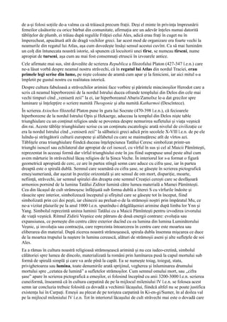 de a-și folosi soțiile de-a valma ca să trăiască precum frații. Deși el minte în privința împreunării
femeilor căsătorite cu orice bărbat din comunitate, afirmația are un adevăr înțeles numai datorită
tăblițelor de plumb, ei trăiau după regulile Frăției celui Ales, adică erau frați în cuget nu în
împerecheat, apucătură atît de dragă vechilor greci. Iar acest mod de organizare era foarte vechi la
neamurile din regatul lui Atlas, așa cum dovedește însăși sensul acestui cuvînt. Ca să mai luminăm
un colț din întunecata noastră istorie, să spunem că locuitorii unei tîrse, se numeau tîrseni, nume
apropiat de turseni, așa cum au mai fost consemnați etruscii în izvoarele antice.
Cele afirmate mai sus, sînt dovedite de scrierea Republica a filozofului Platon (427-347 î.e.n.) care
ne-a lăsat vorbă despre neamul nostru străvechi, că în regatul lui Atlas din nordul Traciei, erau
primele legi scrise din lume, pe niște coloane de aramă cum apar și la fenicieni, iar aici mitul s-a
împletit pe gustul nostru cu realitatea istorică.
Despre cultura fabuloasă a străvechilor arimini face vorbire și părintele mincinoșilor Herodot care a
scris că neamul hiperboreenii de la nordul Istrului ducea ofrande templului din Delos din cele mai
vechi timpuri cînd ,,veniseră zeii” la ei, iar hiperboreanul Abaris/Zamolxe le-a dat grecilor spre
luminare și înțelepțire o scriere numită Theogonie şi alta numită Katharmoi (Descîntece).
În scrierea Axiochos filozoful Platon pune în gura lui Socrate (470-398 î.e.n.), că fecioarele
hiperboreene de la nordul Istrului Opis şi Hekaerge, aduceau la templul din Delos nişte table
triunghiulare cu un conținut religios unde se povestea despre nemurirea sufletului și viața veșnică
din rai. Aceste tăblițe triunghiulare scrise cu un conținutu escatologic arată nivelul de civilizație ce
era la nordul Istrului cînd ,,veniseră zeii” la sălbaticii greci adică prin secolele X-Vlll î.e.n. de pe ele
luîndu-și strîngătorii culturii europene și alfabetul cu care se maimuțăresc atît de vîrtos azi.
Tăblițele erau triunghiulare fiindcă duceau înțelepciunea Tatălui Ceresc simbolizat printr-un
triunghi isoscel sau echilateral dar apropiat de cel isoscel, cu vîrful în sus și cel al Maicii Pămîntești,
reprezentat în aceeași formă dar vîrful triunghiului este în jos fiind suprapuse unul peste altul cum
avem mărturie în străvechiul lăcaș religios de la Șinca Veche. În interiorul lor s-a format o figură
geometrică apropiată de cerc, ce are în partea stîngă semn care aduce cu cifra șase, iar în partea
dreaptă este o spirală dublă. Semnul care seamănă cu cifra șase, se găsește în scrierea pictografică
emeș/sumeriană, dar așezat în poziție orizontală și are sensul de om mort, dispariție, moarte,
neființă, străvechi, iar semnul spiralei din dreapta este semnul Creației cerești care se desfășoară
armonios pornind de la lumina Tatălui Ziditor lumină către lumea materială a Mamei Pămîntești.
Cea din lăcașul de cult strămoșesc înfățișată sub forma dublă a literei S cu vîrfurile îndoite și
răsucite spre interior, simbolizează începutul și sfîrșitul care se găsește tot în început, fiind
simbolizată prin cei doi pești, iar chinezii au preluat-o de la strămoșii noștri prin împăratul Mu, ce
ne-a vizitat plaiurile pe la anul 1000 î.e.n. spunîndu-i drăgălășeniei arimine după limba lor Ynn și
Yang. Simbolul reprezintă unirea luminii Tatălui cu a Maicii Pămîntești pentru izvodirea izvorului
de viață veșnică. Ritmul Zidirii Veșnice este pătruns de două energii contrare: evoluția sau
expansiunea, ce pornește din centru către exterior ducînd cu ea lumina din lumina Luminătorului
Veșnic, și involuția sau contracția, care reprezinta întoarcerea în centru care este moartea sau
eliberarea din material. După zicerea noastră strămoșească, spirala dubla însemna mișcarea ce duce
de la moartea trupului la naștere în lumina cerească, alături de strămoșii aseni și alte suflețele de soi
Ales.
Ea a rămas în cultura noastră religioasă strămoșească arimină și nu cea iudeo-cretină, simbolul
călătoriei spre lumea de dincolo, materializată la români prin lumînarea pusă la capul mortului sub
formă de spirală simplă și care va arde pînă la capăt. Ea se numește toiag, toieguț, statu,
privighetoarea sau lumina, toate denumirile arată sprijinul, vegherea și înluminarea drumului
mortului spre ,,cetatea de lumină” a sufletelor strămoșilor. Cum semnul omului mort, sau ,,cifra
șase” apare în scrierea pictografică a emeșilor, ei folosind începînd cu anii 3200-3000 î.e.n. scrierea
cuneiformă, înseamnă că în cultura carpatină de pe la mijlocul mileniului lV î.e.n. se folosea acest
semn iar concluzia trebuie folosită ca dovadă a vechimii lăcașului, fiindcă altfel nu se poate justifica
existența lui în Carpați. Emeșii au plecat de pe toriștea carpatină în Ki-en-gi/Sumer, în al doilea val
pe la mijlocul mileniului lV î.e.n. Tot în interiorul lăcașului de cult străvechi mai este o dovadă care
 