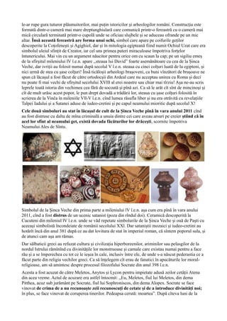 le-ar rupe gura tuturor plăsmuitorilor, mai puțin istoricilor și arheologilor români. Construcția este
formată dintr-o cameră mai mare dreptunghiulară care comunică printr-o fereastră cu o cameră mai
mică circulară terminată printr-o cupolă unde se oficiau slujbele şi se aduceau ofrande pe un mic
altar. Însă această fereastră are forma unui ochi, simbol care apare pe coifurile geților
descoperite la Coțofenești și Agighiol, dar și în mitologia egipteană fiind numit Ochiul Uzat care era
simbolul uleiul sfințit de Creator, iar cel uns primea puteri miraculoase împotriva forțelor
întunericului. Mai vin cu un argument năucitor pentru orice om cu scaun la cap; pe un sigiliu emeș
de la sfîrșitul mileniului lV î.e.n. apare ,,steaua lui David” foarte asemănătoare cu cea de la Șinca
Veche, dar ivriții au folosit numai după secolul V î.e.n. steaua cu cinci colțuri luată de la egipteni, și
nici urmă de stea cu șase colțuri! Însă ticăloșii arheologi brașoveni, ca buni vînzători de brașoave ne
spun că lăcașul a fost făcut de către ortodocșii din Ardeal care nu acceptau unirea cu Roma și deci
nu poate fi mai vechi de sfîrșitul secolului XVlll al erei noastre sau chiar mai tîrziu! Așa ne-au scris
leprele toată istoria din vechimea cea fără de socoată și pînă azi. Ca să le arăt cît sînt de mincinoși și
cît de mult urăsc acest popor, le pun drept dovadă a trădării lor, steaua cu șase colțuri folosită în
scrierea de la Vinča în mileniile Vll-V î.e.n. cînd lumea răsufla liber și nu era otrăvită cu revelațiile
Talpei Iadului și a Satanei aduse de iudeo-cretini și pe capul neamului mioritic după secolul X!
Cele două simboluri au stat în lăcașul de cult de la Șinca Veche pînă în vara anului 2011 cînd
au fost distruse cu dalta de mîna criminală a unuia dintre cei care aveau arsuri pe creier știind că în
acel lor sfînt al neamului get, există dovada făcăturilor lor drăcești, scornite împotriva
Neamului Ales de Sîntu.
Simbolul de la Șinca Veche din prima parte a mileniului lV î.e.n. așa cum era pînă în vara anului
2011, cînd a fost distrus de un ucenic satanist (poza din rîndul doi). Ceramică descoperită la
Cucuteni din mileniul lV î.e.n. unde se văd repetate simbolurile de la Șinca Veche și ouă de Paști cu
aceeași simbolistă încondeiate de românii secolului XXl. Dar sataniștii mozaici și iudeo-cretini au
hotărît încă din anul 381 după ce au dat lovitura de stat în imperiul roman, că sîntem poporul sula, și
de atunci cam așa am rămas.
Dar sălbaticii greci au refuzat cultura și civilizația hiperboreenilor, ariminilor sau pelasgilor de la
nordul Istrului rămînînd cu divinitățile lor monstruoase și carnale care existau numai pentru a face
rău și a se împerechea cu tot ce le ieșea în cale, inclusiv între ele, de unde s-a născut pederastia ce a
făcut parte din religia vechilor greci. Ca să înțelegem cît erau de fanatici în apucăturile lor moral-
religioase, am să amintesc despre procesul filozofului Socrate din anul 398 î.e.n.
Acesta a fost acuzat de către Meletos, Anytos și Lycon pentru impietate adusă zeilor cetății Atena
din acea vreme. Actul de acuzare era astfel întocmit: ,,Eu, Meletos, fiul lui Meletos, din dema
Pitthea, acuz sub jurământ pe Socrate, fiul lui Sophroniscos, din dema Alopex. Socrate se face
vinovat de crima de a nu recunoaște zeii recunoscuți de cetate și de a introduce divinități noi;
în plus, se face vinovat de coruperea tinerilor. Pedeapsa cerută: moartea”. După cîteva luni de la
 