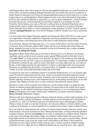 mîrlit/împerecheat, obicei atît de drag lor. Și totuși din prăpădul îndrăcitului zeu scapă Deucalion cu
soața sa Pyra sau Pyrrha, ajutați de pelasgul Prometeu care era și tatăl celui salvat cu corabia de la
potop. Mama lui Deucalion era Pronoia iar pelasgul pămîntean ajunsese atît de uriaș încît cu o mînă
atingea luna și cu cealaltă pămîntul. Despre nașterea eroului avem cîteva informații în Argonautica
scrisă de către Apollonius Rhodius în secolul lll î.e.n. care ne spune următoarele: ,,Acolo în Achaia,
în nordul Greciei este o țară înconjurată de munți înalți, bogată în oi şi în păşuni, loc unde
Prometeu, fiul lui Iapetus, prin soția sa Pronoia l-a adus pe lume pe frumosul Deucalion, care a
fondat primele oraşe şi temple zidite pentru cinstirea zeilor nemuritori şi, în primul rînd pentru
binele oamenilor Acest tărîm se vecina cu Haemonia vechea denumire a Tesalia”. Numele regiunii
vine de la pelasgul Haemon care a fost fiul lui Pelasgul și tatăl lui Tessalos care a dat și noul nume
ținutului.
Cea mai veche scriere despre Deucalion aparține lui Hecateu din Milet (540-470 î.e.n.), dar cartea
nu a supraviețuit vremurilor scăpînd mici fragmente care însă nu menționează potopul, dovadă
sigură că povestea a fost ticluită mai tîrziu să dea bine în vadul făcăturilor enenist-elitiste.
Pe de altă parte, Dionisie din Halicarnas (sec. l î.e.n.) scrie că Deucalion a fost fiul soților Prometeu
şi Clymene, fiica lui Oceanos, adică a Mării Negre, dar nici el nu menţionează nimic despre un
potop, numindu-l pe erou cu titlul de comandant al celor de la Parnassus care a condus ,,a sasea
generatie” de pelasgi din Tesalia.
Mai găsim mărturii despre Deucalion și la Ovidiu în Metamorfozele şi în Biblioteca lui Pseudo-
Apollodor, autorii scriind că eroul a domnit asupra regiunii Phthia (numită de Herodot în Istorii
1,56 ,,țara Vatra” ca să știe și proștii cît de șmecheri sînt grecii), fiind anunțat de către tatăl său
asupra nenorocirii pe care Zeus s-a pus să o dea pelasgilor. El construiește o corabie cu care plutește
pe întinderile nesfîrșite de ape, astfel că, atunci când apele s-au retras după nouă zile, el şi soţia sa
Pyrrha, au fost singura pereche de supravieţuitori. Corabia s-a oprit după unele ziceri pe muntele
Parnassus, sau muntele Etna din Sicilia, ori muntele Athos, în Chalkidiki, sau muntele Othrys în
Tesalia. Ei au fost salvați datorită pietății arătată față de divinități.
Cu potopul pe care Zeus l-a dezlănțuit împotriva locuitorilor Peloponesului, el a vrut să pună capăt
epocii bronzului în lumea cunoscută din acele vremuri și să nimicească pentru totdeauna neamul
pelasgilor pe care grecii îi urau de moarte. Și leprele ivrite tot așa au pornit un potop de minciuni și
făcături împotriva aceluiași neam vechi Scoborîtor din Zei, numit pelasgi de hoții greci, iar de către
sataniștii iudei Magog sau Gitia, dar ei se știau scoborîtori din puternicul strămoș Arimin.
Deucalion și soția sa Pyra au primit încuviințarea de a rezidi neamul omenesc, și ajutați de zeița
Themis au renăscut această spiță din pietre și pămînt. Ne spune mitul că din mîinile Pyrei ieșeau
fete frumoase, iar din mîinile lui Deucalion ieșeau băieți puternici. Ei au avut împreună pe băieții
Hellen și Protogenea, iar în unele variante apare Amphyction, iar printre numeroșii nepoți pe
Dorus, Graecus, Makedonos, Magnes.
Mitul ne arată să ne limpezească pentru totdeauna mintea de elenism și elitism indo-european, că nu
a existat o năvălire a aheilor în Pelopones vreodată, poporul acesta fiind născocit în Alexandria în
secolul lll î.e.n. cînd ei au falsificat și grecizat cele două poeme ionice adică pelasgice, Iliada și
Odissea. Istoria lor reală s-ar opri doar la dorieni, care erau mai sălbatici ca fiarele codrilor și cînd
au pătruns în Pelopones, au culcat la pămînt tot ce au găsit în cale inclusiv cetatea ciclopică Micene.
Să le mai arăt de la obraz hoția pe care au făcut-o în dauna culturii arimine, chiar prin numele celor
două personaje salvate de la potopul lui Zeus. Dumnealui Deucalion, era fiul lui Prometeu părintele
neamului omenesc, fiind de neam pelasg cum zic chiar ei sumețindu-se cu tîlhăria făcută, fiindcă la
vechii greci orice furtișag, dacă aducea cîștig, era considerat treabă cinstită. Din acest neam, se
trage după scrierile lor tot neamul cel cu freza crestoasă: ahei, eleni, greci și eleniști elitiști, răcnind
și dînd din picioare că nu-și mai pot vedea curul la cîtă cultură au dat altora! Chiar numele lui
Deucalion are sens religios numai în limba veche pe care o vorbeau neamurile arimine la pragul
mileniilor ll și l î.e.n. (deu: deo de pe tăblițele de plumb care are sensul de sacru, sfînt, veghetor
 