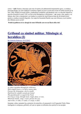 ceresc + kali: frumos, întocmai cum este el numit și în plăsmuirile hoțomanilor greci, a conduce,
persoană dragă, iar celor îndîrjiți le amintesc faptul că acest cuvînt încă exista în limba noastră pe la
anii 1200, fiindcă în textele latine, conducătorii românilor sud-dunăreni care s-a răsculat împotriva
grecilor bizantini în anul 1185, au fost scriși Kalopetrus și Kaloianus + on: neam, clan, popor, a se
aduna), deci într-o interpretare s-ar traduce cu sensul de omul binecuvîntat de divinitate/ceruri
pentru a conduce neamul drag/ales. Iar soața lui înseamnă flacără, așa cum folosesc și azi rumînii
din Albania acest cuvînt!
Praful și pulberea să se aleagă de toate tîrîturile care ne-au făcut atîta rău!
Grifonul ca simbol militar. Mitologie si
heraldica (I)
By Gabriela Dobrescu 23/12/2012
As when a gryphon through the wilderness
With winged course, o’er hill or moory dale,
Pursues the Arimaspian, who by stealth
Had from his wakeful custody pur loined
The guarded gold; so eagerly the Fiend
O’er bog or steep, through strait, rough, dense, or rare,
With head, hands, wings, or feet, pursues his way,
And swims, or sinks, or wades, or creeps, or flies.
Jumatate vultur, jumatate leu, protector al comorilor, al cunoasterii si al Copacului Vietii, fiinta
inteligenta si curajoasa, grifonul, cel care se spune ca infrunta orice pericol si nu accepta
 