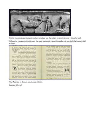 Grifon inseamna deci jumatate vultur, jumatate leu. Sa vedem ce simbolizeaza vulturul si leul.
Vulturul, o clasa generica din care fac parte mai multe pasari de prada, este un simbol al puterii si al
actiunii.
Atat Zeus cat si Ra sunt asociati cu vulturii.
Zeus cu fulgerul:
 