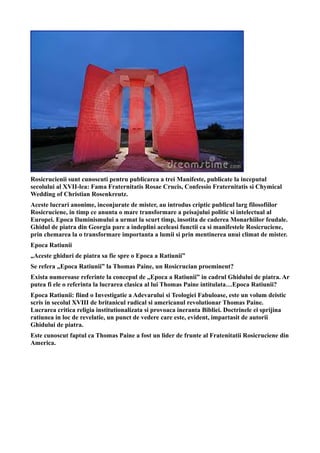 Rosicrucienii sunt cunoscuti pentru publicarea a trei Manifeste, publicate la inceputul
secolului al XVII-lea: Fama Fraternitatis Rosae Crucis, Confessio Fraternitatis si Chymical
Wedding of Christian Rosenkreutz.
Aceste lucrari anonime, inconjurate de mister, au introdus criptic publicul larg filosofiilor
Rosicruciene, in timp ce anunta o mare transformare a peisajului politic si intelectual al
Europei. Epoca Iluminismului a urmat la scurt timp, insotita de caderea Monarhiilor feudale.
Ghidul de piatra din Georgia pare a indeplini aceleasi functii ca si manifestele Rosicruciene,
prin chemarea la o transformare importanta a lumii si prin mentinerea unui climat de mister.
Epoca Ratiunii
„Aceste ghiduri de piatra sa fie spre o Epoca a Ratiunii”
Se refera „Epoca Ratiunii” la Thomas Paine, un Rosicrucian proeminent?
Exista numeroase referinte la concepul de „Epoca a Ratiunii” in cadrul Ghidului de piatra. Ar
putea fi ele o referinta la lucrarea clasica al lui Thomas Paine intitulata…Epoca Ratiunii?
Epoca Ratiunii: fiind o Investigatie a Adevarului si Teologiei Fabuloase, este un volum deistic
scris in secolul XVIII de britanicul radical si americanul revolutionar Thomas Paine.
Lucrarea critica religia institutionalizata si provoaca ineranta Bibliei. Doctrinele ei sprijina
ratiunea in loc de revelatie, un punct de vedere care este, evident, impartasit de autorii
Ghidului de piatra.
Este cunoscut faptul ca Thomas Paine a fost un lider de frunte al Fratenitatii Rosicruciene din
America.
 