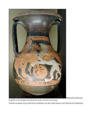 Mentiunile referitoare
la grifoni si la arimaspi sunt destul de multe in istorie (vezi nota).
Grifonii au aparut si pe coiful de la Cotofenesti, pe alte coifuri dacice si pe Vasul de la Gundestrup:
 