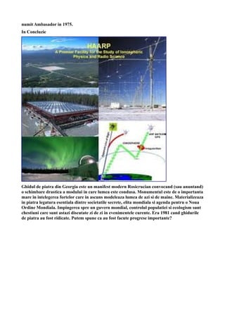 numit Ambasador in 1975.
In Concluzie
Ghidul de piatra din Georgia este un manifest modern Rosicrucian convocand (sau anuntand)
o schimbare drastica a modului in care lumea este condusa. Monumentul este de o importanta
mare in intelegerea fortelor care in ascuns modeleaza lumea de azi si de maine. Materializeaza
in piatra legatura esentiala dintre societatile secrete, elita mondiala si agenda pentru o Noua
Ordine Mondiala. Impingerea spre un guvern mondial, controlul populatiei si ecologism sunt
chestiuni care sunt astazi discutate zi de zi in evenimentele curente. Era 1981 cand ghidurile
de piatra au fost ridicate. Putem spune ca au fost facute progrese importante?
 