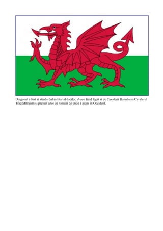 Dragonul a fost si stindardul militar al dacilor, draco fiind legat si de Cavalerii Danubieni/Cavalerul
Trac/Mitraism si preluat apoi de romani de unde a ajuns in Occident.
 