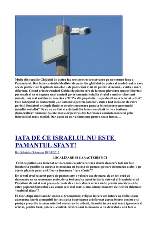 Multe din regulile Ghidului de piatra fac sens pentru conservarea pe un termen lung a
Pamantului. Dar intre cuvintele idealiste ale autorilor ghidului de piatra si modul real in care
aceste politici vor fi aplicate maselor – de politicieni avizi de putere si lacomi – exista o mare
diferenta. Citind printre randuri Ghidul de piatra cere de la mase pierderea multor libertati
personale si sa se supuna unui control guvernamental total la nivelul a multor chestiuni
sociale…nu mai vorbim de moartea a 92.5% din populatie…si probabil nu a celor ai „elitei”.
Este conceptul de democratie „de oameni si pentru oameni”, cum a fost idealizat de catre
parintii fondatori o simpla iluzie, o solutie temporara pana la introducerea guvernului
mondial socialist? De ce nu au fost si cetatenii din lume consultati intr-o chestiune
democratica? Banuiesc ca este mai usor pentru elite fabricarea consintamantului prin
intermediul mass-mediei. Dar poate ca nu va functiona pentru toata lumea…
IATA DE CE ISRAELUL NU ESTE
PAMANTUL SFANT!
By Gabriela Dobrescu 10/03/2013
LOCALIZARE SI CARACTERISTICI
Cred ca putini s-au intrebat ce inseamna cu adevarat tara sfanta deoarece toti am fost
invatati sa gandim ca aceasta se asociaza cu bucata de pamant pe care dumnezeu a ales-o pe
acesta planeta pentru el. Dar ce inseamna “tara sfanta”?
De ce toti cred ca acest petec de pamant are o valoare asa de mare, de ce toti cred ca
dumnezeu sa va reintorace acolo, de ce toti cred ca acest teritoriu este cel al Israelului si al
Palestinei de azi si mai presus de toate de ce este sfanta o tara unde pentru cucerirea ei de
catre poporul domnului s-au comis cele mai mari si mai atroce masacre ale istoriei chiemate
“razboiul sfant”?
Ei bine, dupa multi ani de studiu al fenomenului religios in care am inteles ca biblia spune
adevarata istorie a omenirii iar institutia bisericeasca a deformat acesta istorie pentru a-si
proteja propriile interese mintind omenirea de milenii, tinand-o in cea mai mare ignoranta si
sclavie, pentru bani, putere si control, cred ca sant in masura sa va dezvalui o alta fata a
 