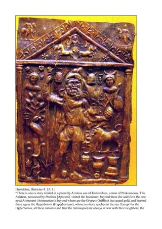 Herodotus, Histories 4. 13. 1 :
“There is also a story related in a poem by Aristeas son of Kaüstrobios, a man of Prokonnesos. This
Aristeas, possessed by Phoibos [Apollon], visited the Issedones; beyond these (he said) live the one-
eyed Arimaspoi (Arimaspians), beyond whom are the Grypes (Griffins) that guard gold, and beyond
these again the Hyperboreoi (Hyperboreans), whose territory reaches to the sea. Except for the
Hyperboreoi, all these nations (and first the Arimaspoi) are always at war with their neighbors; the
 