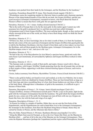 Issedones were pushed from their lands by the Arimaspoi, and the Skythians by the Issedones.”
Aeschylus, Prometheus Bound 802 ff. (trans. Weir Smyth) (Greek tragedy C5th B.C.) :
“[Prometheus warns the wandering maiden Io:] But now listen to another and a fearsome spectacle.
Beware of the sharp-beaked hounds of Zeus that do not bark, the Grypes (Griffins), and the one-
eyed (monôpoi) Arimaspoi (Arimaspians), mounted on horses, who dwell about the flood of
Plouton’s (Pluto’s) stream that flows with gold. Do not approach them.”
Herodotus, Histories 3. 116. 1 (trans. Godley) (Greek historian C5th B.C.) :
“But in the north of Europe there is by far the most gold. In this matter again I cannot say with
assurance how the gold is produced, but it is said that one-eyed men called Arimaspoi
(Arimaspians) steal it from Grypes (Griffins). The most outlying lands, though, as they enclose and
wholly surround all the rest of the world, are likely to have those things which we think the finest
and the rarest.”
Herodotus, Histories 4. 27. 1 :
“Of these too, then, we have knowledge; but as for what is north of them, it is from the Issedones
that the tale comes of the one-eyed men [Arimaspoi] and the Grypes (Griffins) that guard gold; this
is told by the Skythians (Scythians), who have heard it from them; and we have taken it as true from
the Skythians, and call these people by the Skythian name, Arimaspoi (Arimaspians); for in the
Skythian tongue arima is ‘one’, and spou is the ‘eye’.”
Herodotus, Histories 4. 79. 1 :
“He had in the city of the Borysthenites [in Asia Minor] a spacious house, grand and costly (the
same house I just mentioned), all surrounded by Sphinxes and Grypes (Griffins) worked in white
marble.”
Herodotus, Histories 4. 152. 4 :
“The Samians took six talents, a tenth of their profit, and made a bronze vessel with it, like an
Argolic cauldron, with Grypes’ (Griffins’) heads projecting from the rim all around; they set this up
in their temple of Hera, supporting it with three colossal kneeling figures of bronze, each twelve
feet high.”
Ctesias, Indica (summary from Photius, Myriobiblon 72) (trans. Freese) (Greek historian C4th B.C.)
:
“There is also gold [in India], not found in rivers and washed, as in the river Paktolos, but in many
large mountains which are inhabited by Grypes (Griffins). These are four-footed birds as large as a
wolf, their legs and claws resembling those of a lion; their breast feathers are red, those of the rest
of the body black. Although there is abundance of gold in the mountains, it is difficult to get it
because of these birds.
Pausanias, Description of Greece 1. 24. 6 (trans. Jones) (Greek travelogue C2nd A.D.) :
“Grypas (Griffins), Aristeas of Prokonnesos [Greek poet C7th B.C.] says in his poem, fight for the
gold with the Arimaspoi (Arimaspians) beyond the Issedones. The gold which the Grypas (Griffins)
guard, he says, comes out of the earth; the Arimaspoi are men all born with one eye; Grypas are
beasts like lions, but with the beak and wings of an eagle.”
Pausanias, Description of Greece 1. 31. 2 :
“At Prasiai [in Attika] is a temple of Apollon. Hither they say are sent the first-fruits of the
Hyperboreans, and the Hyperboreans are said to hand them over to the Arimaspoi (Arimaspians),
the Arimaspoi to the Issedones, from these the Skythians bring them to Sinope, thence they are
carried by Greeks to Prasiai, and the Athenians take them to Delos.”
Pliny the Elder, Natural History 4. 88 (trans. Rackham) (Roman encyclopedia C1st A.D.) :
“Along the [Black Sea] coast [of Europe], as far as the river Tanais [the Don], are the Maeotae [a
Skythian tribe] . . . and last of all in the rear of the Maeotae are the Arimaspi (Arimaspians). Then
come the Ripaean Mountains [perhaps the Carpathians] and the region called Peterophorus, because
 