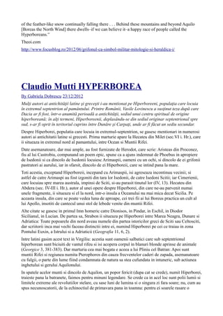 of the feather-like snow continually falling there . . . Behind these mountains and beyond Aquilo
[Boreas the North Wind] there dwells–if we can believe it–a happy race of people called the
Hyperboreans.”
Theoi.com
http://www.focusblog.ro/2012/06/grifonul-ca-simbol-militar-mitologie-si-heraldica-i/
Claudio Mutti HYPERBOREA
By Gabriela Dobrescu 23/12/2012
Mulţi autori ai antichităţii latine şi greceşti i-au mentionat pe Hiperboreeni, populaţia care locuia
în extremul septentrion al pamântului. Printre Românii, Vasile Lovinescu a susţinut teza după care
Dacia ar fi fost, într-o anumită perioadă a antichităţii, sediul unui centru spiritual de origine
hiperboreană; în alţi termeni, Hiperboreenii, deplasându-se din sediul originar septentrional spre
sud, s-ar fi oprit în teritoriul cuprins între Dunăre şi Carpaţi, unde ar fi făcut un sediu secundar.
Despre Hiperborei, populatia care locuia in extremul-septentrion, se gasesc mentionari in numerosi
autori ai antichitatii latine si grecesti. Prima marturie apare la Hecateu din Milet (sec.VI i. Hr.), care
ii situeaza in extremul nord al pamantului, intre Ocean si Muntii Rifei.
Date asemanatoare, dar mai ample, au fost furnizate de Herodot, care scrie: Aristeas din Proconez,
fiu al lui Castrobiu, compunand un poem epic, spune ca a ajuns indemnat de Phoebus in apropiere
de Isedonii si ca dincolo de Isedonii locuiesc Arimaspii, oameni cu un ochi, si dincolo de ei grifonii
pastratori ai aurului, iar in sfarsit, dincolo de ei Hiperboreii, care se intind pana la mare.
Toti acestia, exceptand Hiperboreii, incepand cu Arimaspii, isi agreseaza incontinuu vecinii; si
astfel de catre Arimaspi au fost izgoniti din tara lor Isedonii, de catre Isedoni Scitii; iar Cimerienii,
care locuiau spre marea australa, impinsi de Sciti, si-au parasit tinutul lor (IV, 13). Hecateu din
Abdera (sec. IV-III i. Hr.), autor al unei opere despre Hiperborei, din care ne-au parvenit numai
unele fragmente, ii situeaza si el la nord, intr-o insula a Oceanului nu mai mica decat Sicilia. Pe
aceasta insula, din care se poate vedea luna de aproape, cei trei fii ai lui Boreus practica un cult al
lui Apollo, insotiti de cantecul unui stol de lebede venite din muntii Rifei.
Alte citate se gasesc in primul Imn homeric catre Dionisos, in Pindar, in Eschil, in Diodor
Sicilianul, in Lucian. De partea sa, Strabon ii situeaza pe Hiperborei intre Marea Neagra, Dunare si
Adriatica: Toate popoarele din nord aveau numele din partea istoricilor greci de Sciti sau Celtosciti,
dar scriitorii inca mai vechi faceau distinctii intre ei, numind Hiperborei pe cei ce traiau in zona
Pontului Euxin, a Istrului si a Adriaticii (Geografia 11, 6, 2).
Intre latini gasim acest text in Virgiliu: acestia sunt oamenii salbatici care sub septentrionul
hiperborean sunt biciuiti de vantul rifeu si isi acopera corpul in blanuri blonde aprinse de animale
(Georgice 3, 381-383). Dar marturia cea mai bogata e aceea a lui Pliniu cel Batran: Apoi sunt
muntii Rifei si regiunea numita Pterophoros din cauza frecventelor caderi de zapada, asemanatoare
cu fulgii, o parte din lume fiind condamnata de natura sa stea cufundata in intuneric, sub actiunea
inghetului si gerului Aquilonului.
In spatele acelor munti si dincolo de Aquilon, un popor fericit (dupa cat se crede), numit Hiperborei,
traieste pana la batranete, faimos pentru minuni legendare. Se crede ca in acel loc sunt polii lumii si
limitele extreme ale revolutiilor stelare, cu sase luni de lumina si o singura zi fara soare; nu, cum au
spus necunoscatorii, de la echinoctiul de primavara pana in toamna: pentru ei soarele rasare o
 