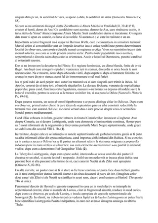 singura data pe an, la solstitiul de vara, si apune o data, la solstitiul de iarna (Naturalis Historia IV,
88).
Si cum sa nu amintesti dialogul dintre Zarathustra si Ahura Mazda in Vendidad (II, 39-41)? O,
creator al lumii, demn de Asa! Ce candelabre sunt acestea, demne de Asa, care stralucesc acolo, in
taria zidita de Yima? Atunci raspunse Ahura Mazda: Sunt candelabre eterne si trecatoare. O singura
data rasar si apun cu soarele, cu luna si cu stelele. Si aceasta e o zi care in realitate e un an.
Importanta acestui fragment nu-i scapa lui Herman Wirth, care il comenteaza in urmatorii termeni:
Mersul celest al constelatiilor atat de limpede descrise lasa o unica posibilitate pentru determinarea
locului de observare, care poate coincide numai cu regiunea arctica. Vrem sa reamintim inca o data
mersul astrelor, asa cum se arata privirii omului arctic. Pentru toate populatiile rasei nordice,
septentrionul e directia sacra dupa care se orienteaza. Acolo e locul lui Dumnezeu, punctul cardinal
al orientarii terestre.
Dar sa ne intoarcem la descrierea lui Pliniu: E o regiune luminoasa, cu clima blanda, ferita de orice
flagel. Au drept case cranguri si paduri, venereaza zeii in comun, discordia si orice boala le sunt
necunoscute. Nu e moarte, decat dupa oboseala vietii, dupa ospete si dupa o batranete linistita; se
arunca in mare de pe o stanca; acest fel de inmormantare e cel mai fericit
Nu te poti indoi de acel popor: atati autori ne transmit ca ei sunt singurii care trimit la Delos, lui
Apollo, venerat de ei intre toti, ofrandele ritualurilor. Le duceau fecioare, venerate de ospitalitatea
poporului, pana cand, fiind incalcata fagaduinta, oamenii s-au hotarat sa depuna ofrandele sacre la
hotarul vecinilor, pentru ca acestia sa le treaca vecinilor lor, si asa pana la Delos (Naturalis Historia
IV, 89-91).
Dupa parerea noastra, un ecou al temei hiperboreene s-ar putea distinge chiar in Odiseea. Dupa cum
s-a observat, primul autor clasic la care ideea de septentrion pare sa aiba conotatii reductibile la
termeni reali este autorul Odiseei, ale carui versuri dau o idee precisa despre ceea ce semnifica
Nordul pentru mediteraneeni.
Cand Ulise coboara in infern, gaseste intrarea in tinutul Cimerienilor, intunecat si inghetat. Atat
despre Cimeria, ca si despre Lestrigonia, unde vara domneste o luminozitate continua, Homer pare
sa fi avut informatii de la negustorii ce frecventau porturile Marii Negre septentrionale, unde grecii
se stabilisera din secolul VIII i. Hr. (1).
In realitate, despre cele ce se intampla in zonele septentrionale ale globului terestru grecii ar fi putut
sa aiba informatii chiar din epoca miceniana, cand importau chihlimbarul din Baltica. Si nu e exclus
ca in cartea a zecea a Odiseei sa se fi pastrat un element relativ la statiunea originara a popoarelor
indoeuropene in zona arctica si subarctica; asa cum elemente asemanatoare s-au pastrat in imnurile
vedice, dupa cum a demonstrat Bal Gangadhar Tilak (2).
La Telepylos Laistrygonia, dupa cum spune aedul, intorcandu-se acasa unul din doi pastori il
cheama pe un altul, si acesta iesind ii raspunde. Astfel un om nedormit ar incasa plata dubla: una
pascand boii si alta pascand albe turme de oi, caci cararile Noptii si ale Zilei sunt apropiate
(Odiseea X, 82-86).
Cu alte cuvinte, un pastor care ar fi in stare sa fie treaz continuu ar putea face doua treburi, pentru
ca in tara lestrigonilor durata luminii diurne e de circa douazeci si patru de ore. (Imaginea celor
doua carari ale Zilei si ale Noptii se clarifica in acest sens, daca o confruntam cu Hesiod Theogonia
746 si urm.).
Fenomenul descris de Hesiod isi gaseste raspunsul in ceea ce in mod efectiv se intampla in
septentrionul extrem; chiar si numele de Lamos, citat in fragmentul amintit, readuce in mod curios,
dupa cum s-a observat, pe acela de Lamǿy, o insula apropiata de coastele septentrionale ale
Norvegiei (3). In sfarsit, nu trebuie trecut cu vederea faptul ca Telepylos Laistrygonia ar putea foarte
bine semnifica Laistrygonia Poarta Indepartata, in care caz avem o sintagma analoga cu ultima
Thule.
 